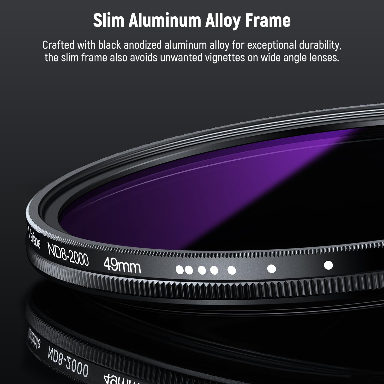 Slim Aluminum Alloy Frame

Crafted with black anodized aluminum alloy for exceptional durability, the slim frame also avoids unwanted vignettes on wide angle lenses.

Naale ND8-2000 49mm variable ND8-2000