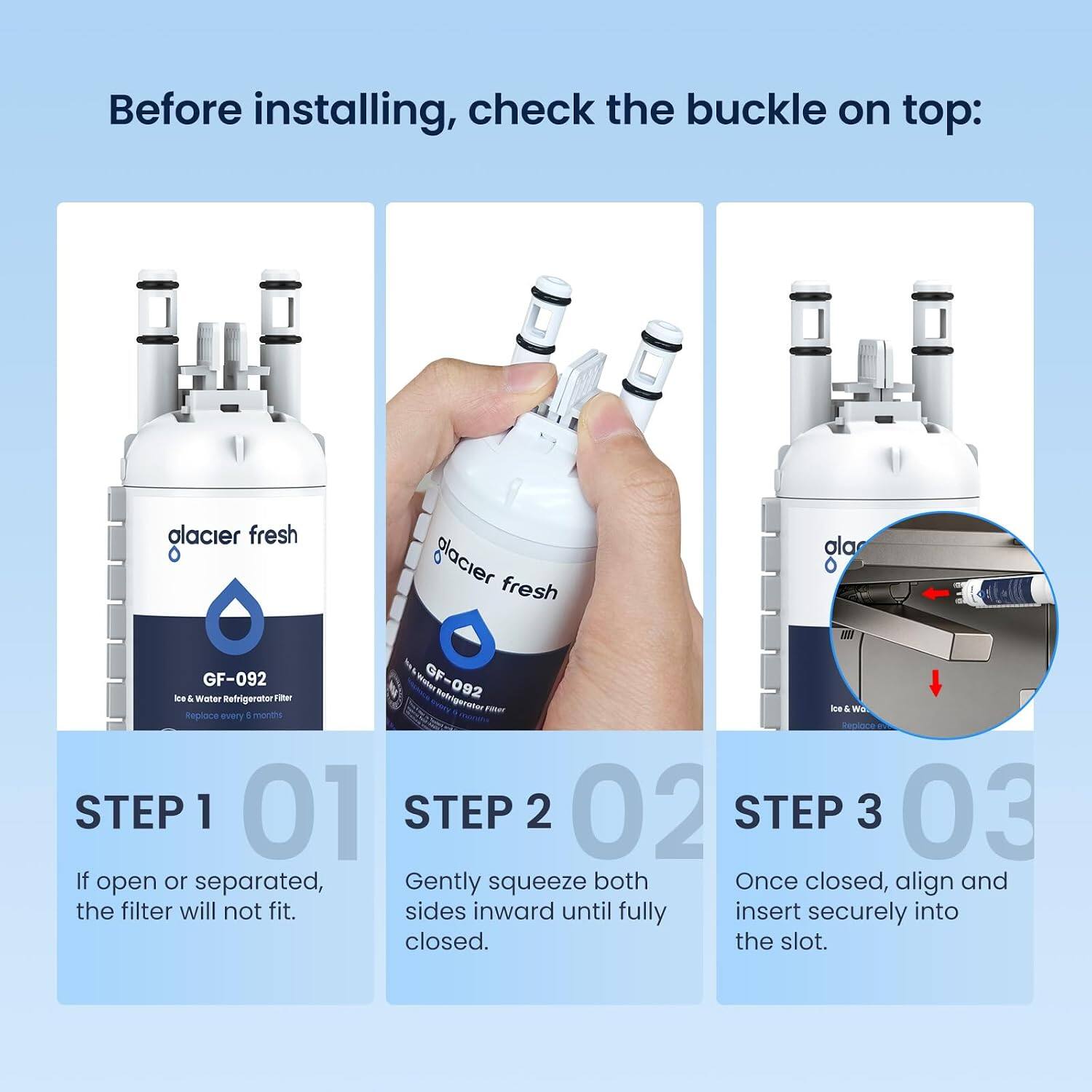 Before installing, check the buckle on top:

alacier fresh ala glacier fresh GF-092 GF-092 Ice & Water Refrigerator Filter

Replace every 8 months

STEP 1 01
If open or separated, the filter will not fit.

STEP 2 02
Gently squeeze both sides inward until fully closed.

STEP 3 03
Once closed, align and insert securely into the slot.