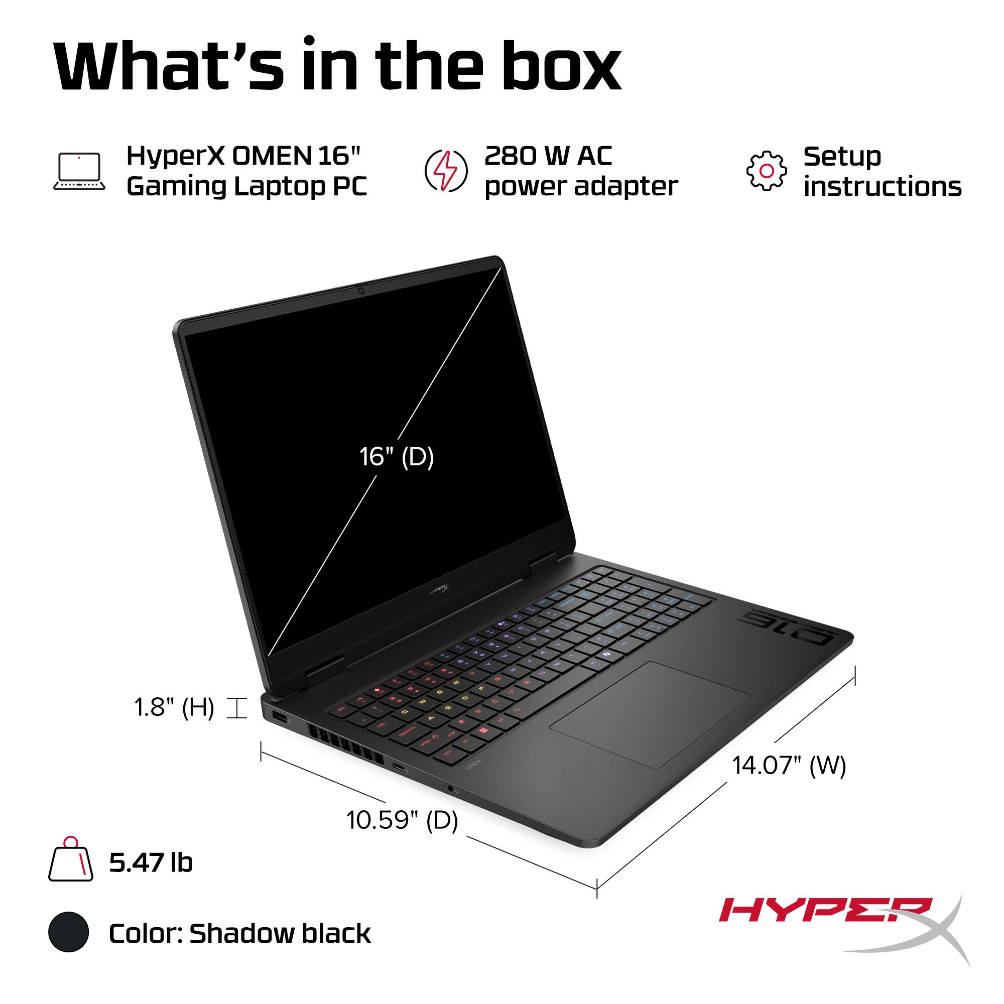 What's in the box

- HyperX OMEN 16" Gaming Laptop PC
- 280 W AC power adapter
- Setup instructions

Dimensions:
- 16" (D)
- 14.07" (W)
- 10.59" (D)
- 1.8" (H)

Weight: 5.47 lb

Color: Shadow black
