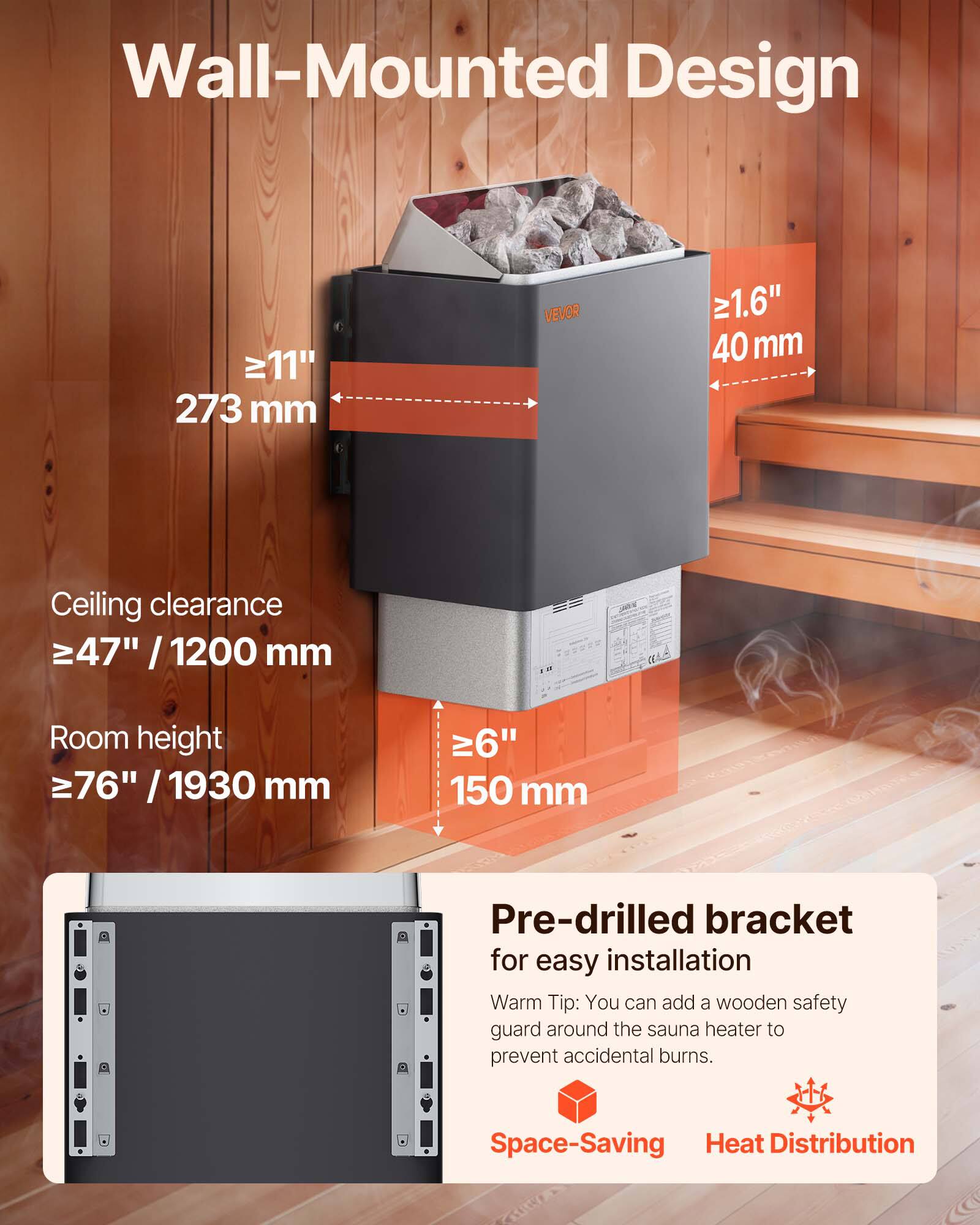 Wall-Mounted Design

- 11" / 273 mm
- 1.6" / 40 mm
- Ceiling clearance ≥47" / 1200 mm
- Room height ≥76" / 1930 mm
- 6" / 150 mm

Pre-drilled bracket for easy installation

Warm Tip: You can add a wooden safety guard around the sauna heater to prevent accidental burns.

Space-Saving Heat Distribution