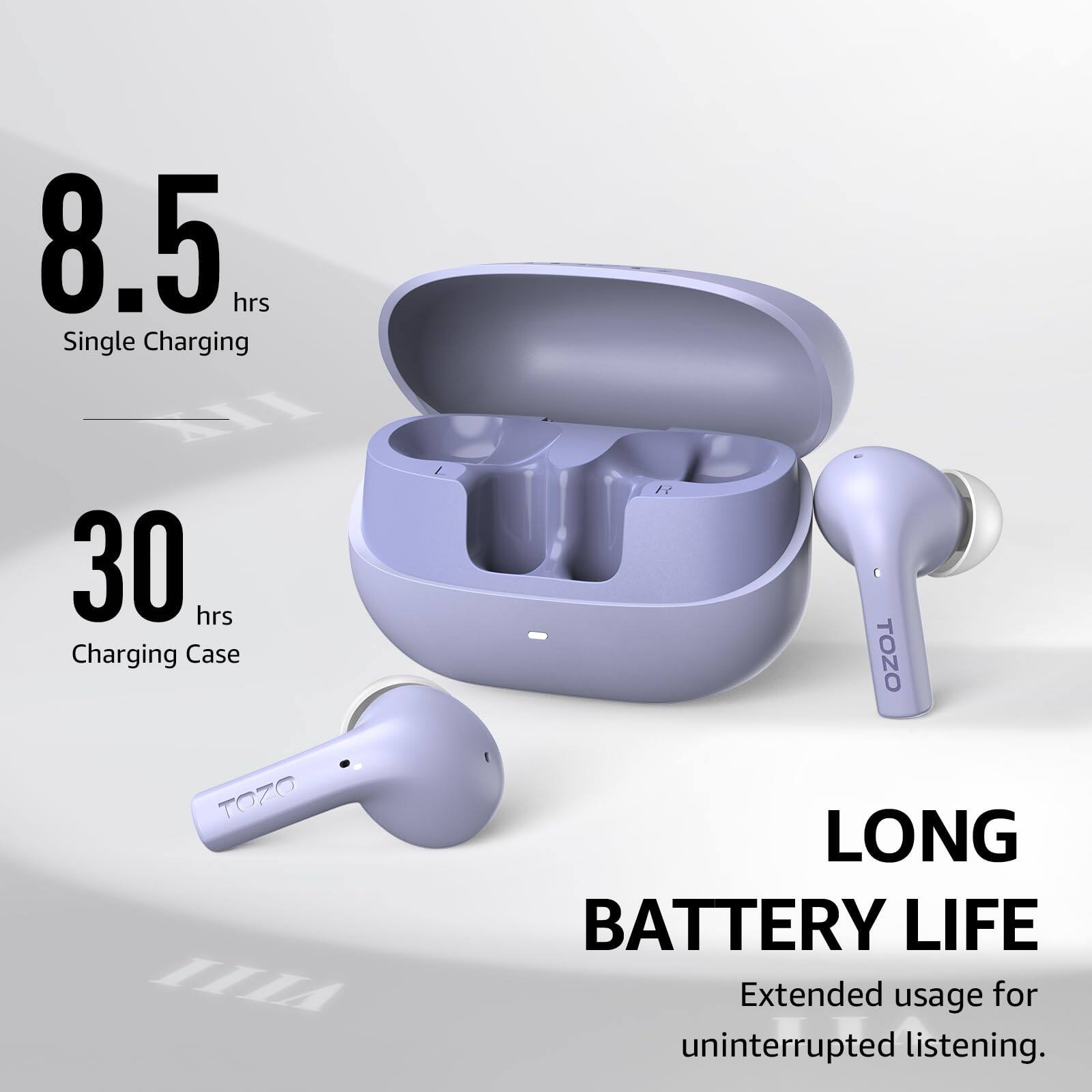 8.5 hrs Single Charging
30 hrs Charging Case
LONG BATTERY LIFE
Extended usage for uninterrupted listening.