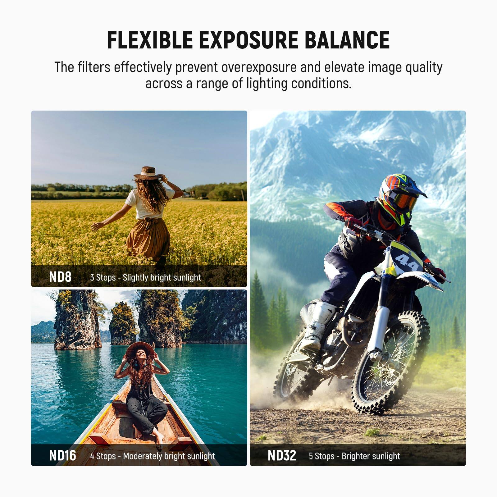 FLEXIBLE EXPOSURE BALANCE

The filters effectively prevent overexposure and elevate image quality across a range of lighting conditions.

ND8  
3 Stops - Slightly bright sunlight

ND16  
4 Stops - Moderately bright sunlight

ND32  
5 Stops - Brighter sunlight