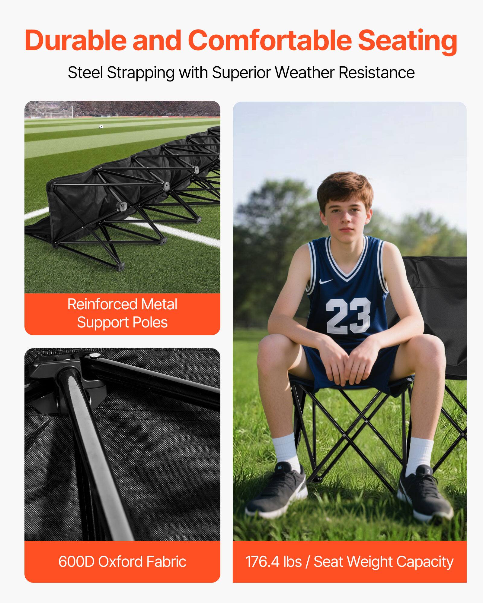 Durable and Comfortable Seating  
Steel Strapping with Superior Weather Resistance  

Reinforced Metal Support Poles  

600D Oxford Fabric  

176.4 lbs / Seat Weight Capacity