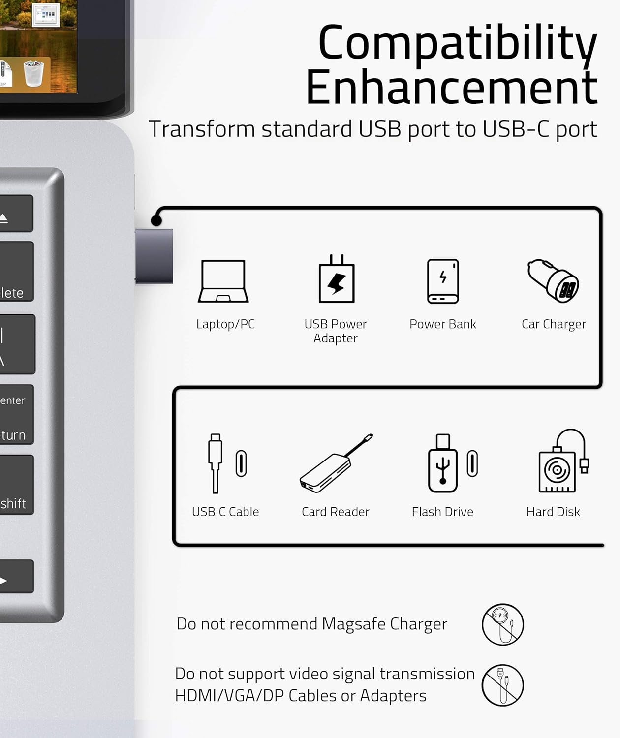 **Compatibility Enhancement**

Transform standard USB port to USB-C port

- Laptop/PC
- USB Power Adapter
- Power Bank
- Car Charger
- USB C Cable
- Card Reader
- Flash Drive
- Hard Disk

Do not recommend MagSafe Charger

Do not support video signal transmission HDMI/VGA/DP Cables or Adapters