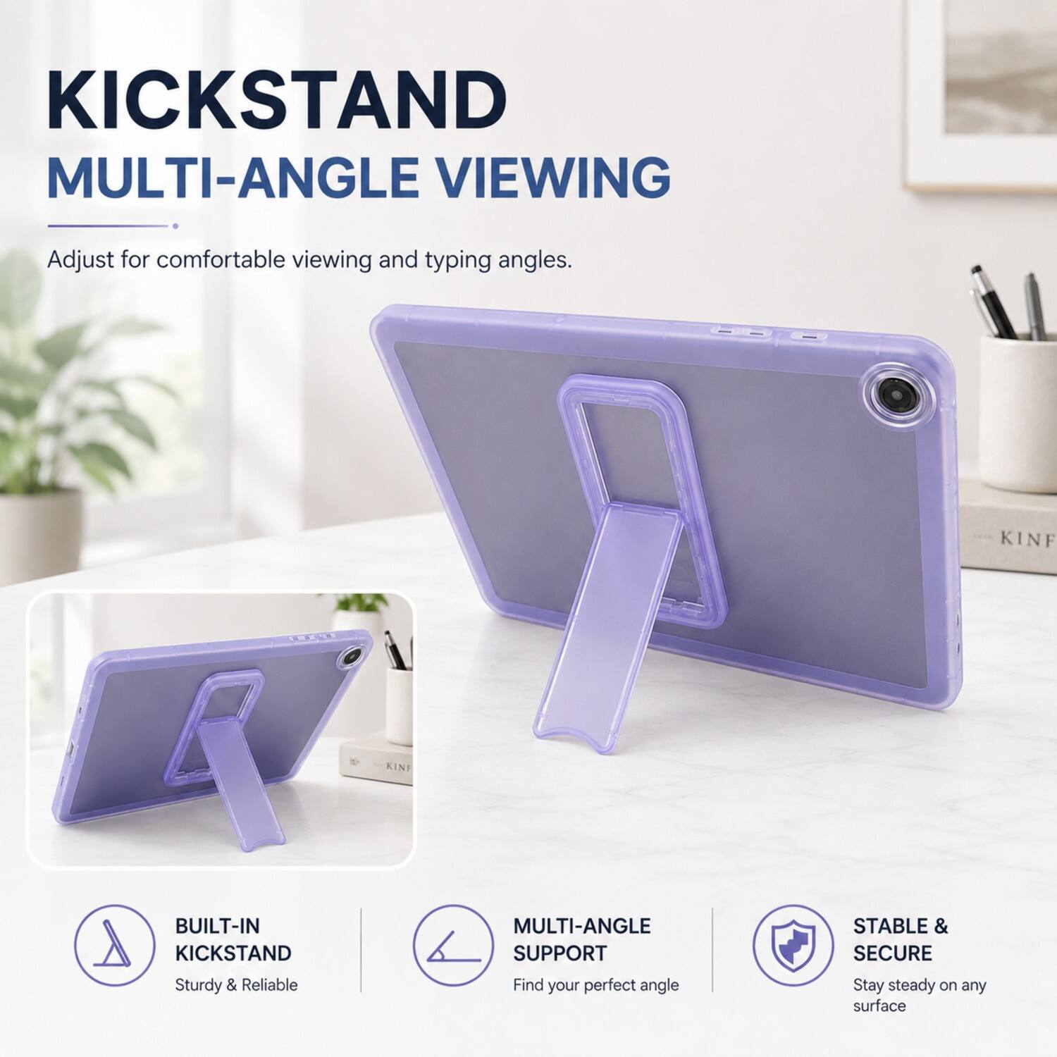 KICKSTAND MULTI-ANGLE VIEWING  
Adjust for comfortable viewing and typing angles.  

KINF KINI BUILT-IN A KICKSTAND  
Sturdy & Reliable MULTI-ANGLE SUPPORT  
Find your perfect angle  

STABLE & SECURE  
Stay steady on any surface
