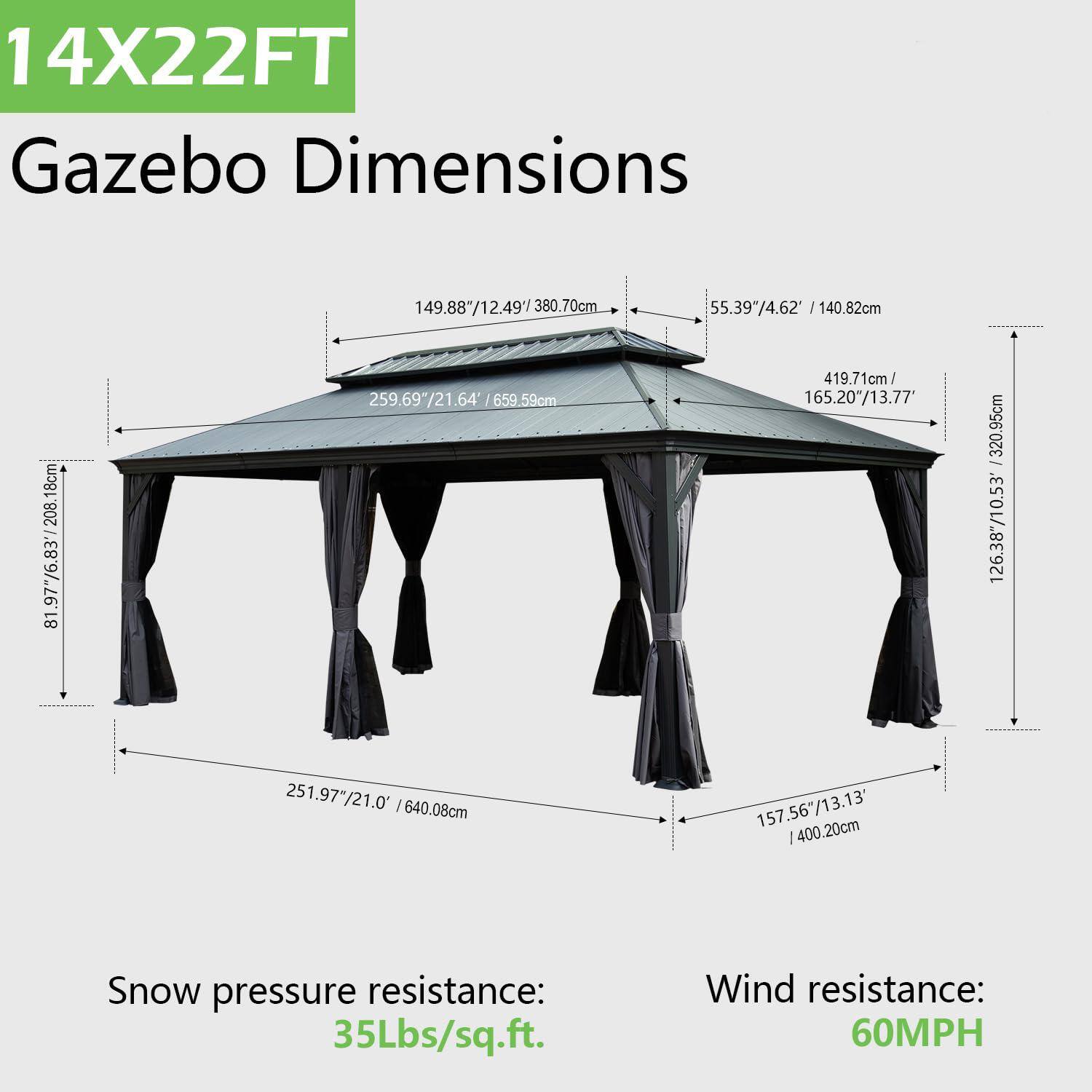 14X22FT Gazebo Dimensions

149.88"/12.49'/380.70cm  
55.39"/4.62' / 140.82cm  
18cm  
208.18"/17.33'/530.59cm  
81.97"/6.83'/208.18cm  
259.69"/21.64' / 659.59cm  
419.71cm/165.20"/13.77'  
320.95cm  
126.38"/10.53' / 251.97"/21.0' / 640.08cm  
157.56"/13.13' / 400.20cm  

Snow pressure resistance: 35Lbs/sq.ft.  
Wind resistance: 60MPH