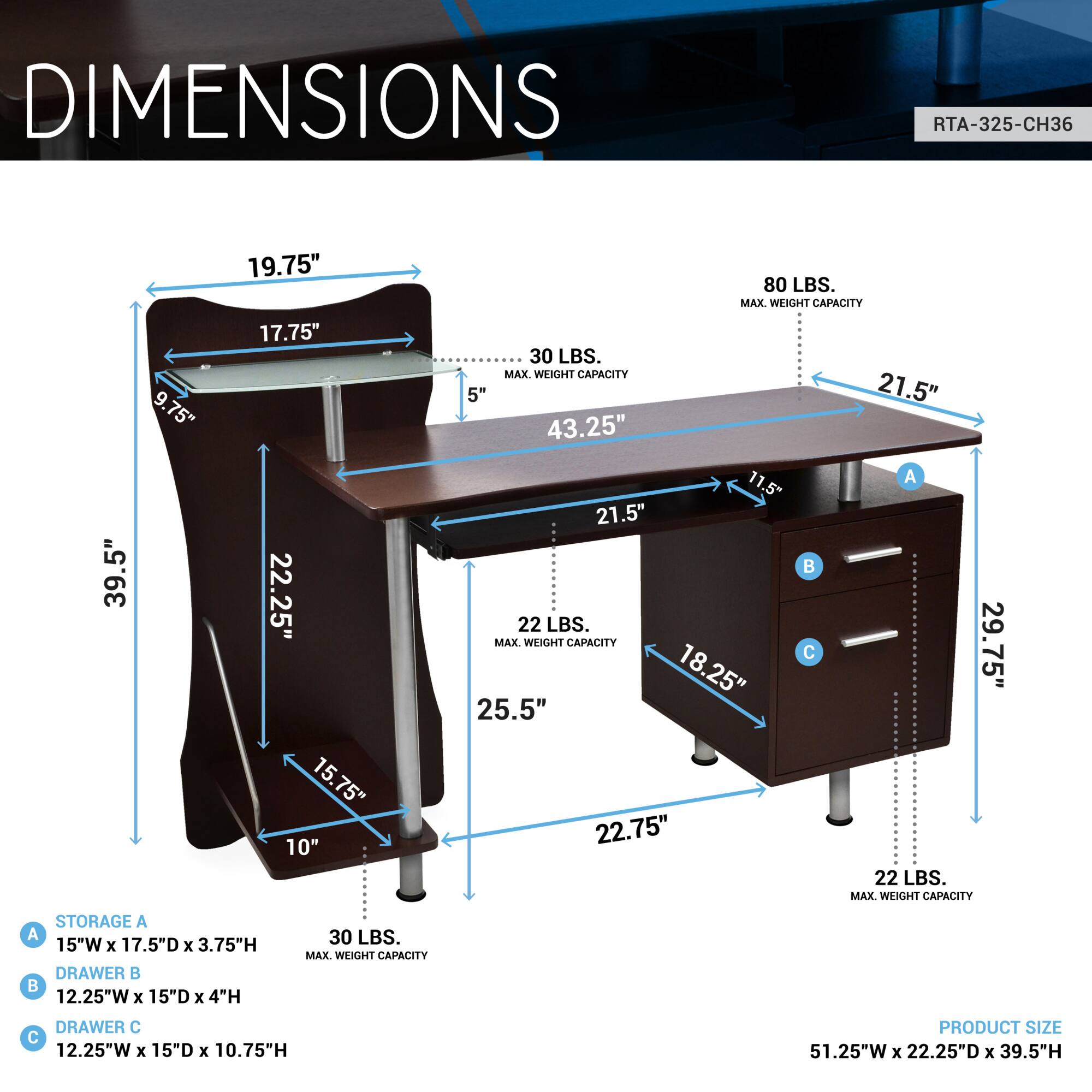**DIMENSIONS**

**RTA-325-CH36**

- **Table Dimensions:**
  - Width: 51.25"
  - Depth: 22.25"
  - Height: 39.5"

- **Tabletop:**
  - Width: 43.25"
  - Depth: 21.5"
  - Height: 5"

- **Legs:**
  - Width: 19.75"
  - Depth: 17.75"
  - Height: 39.5"

- **Storage A:**
  - Width: 15"
  - Depth: 17.5"
  - Height: 3.75"
  - Max Weight Capacity: 30 LBS.

- **Drawer B:**
  - Width: 12.25"
  - Depth: 15"
  - Height: 4"
  - Max Weight Capacity: 22 LBS.

- **Drawer C:**
  - Width: 12.25"
  - Depth: 15"
  - Height: 10.75"
  - Max Weight