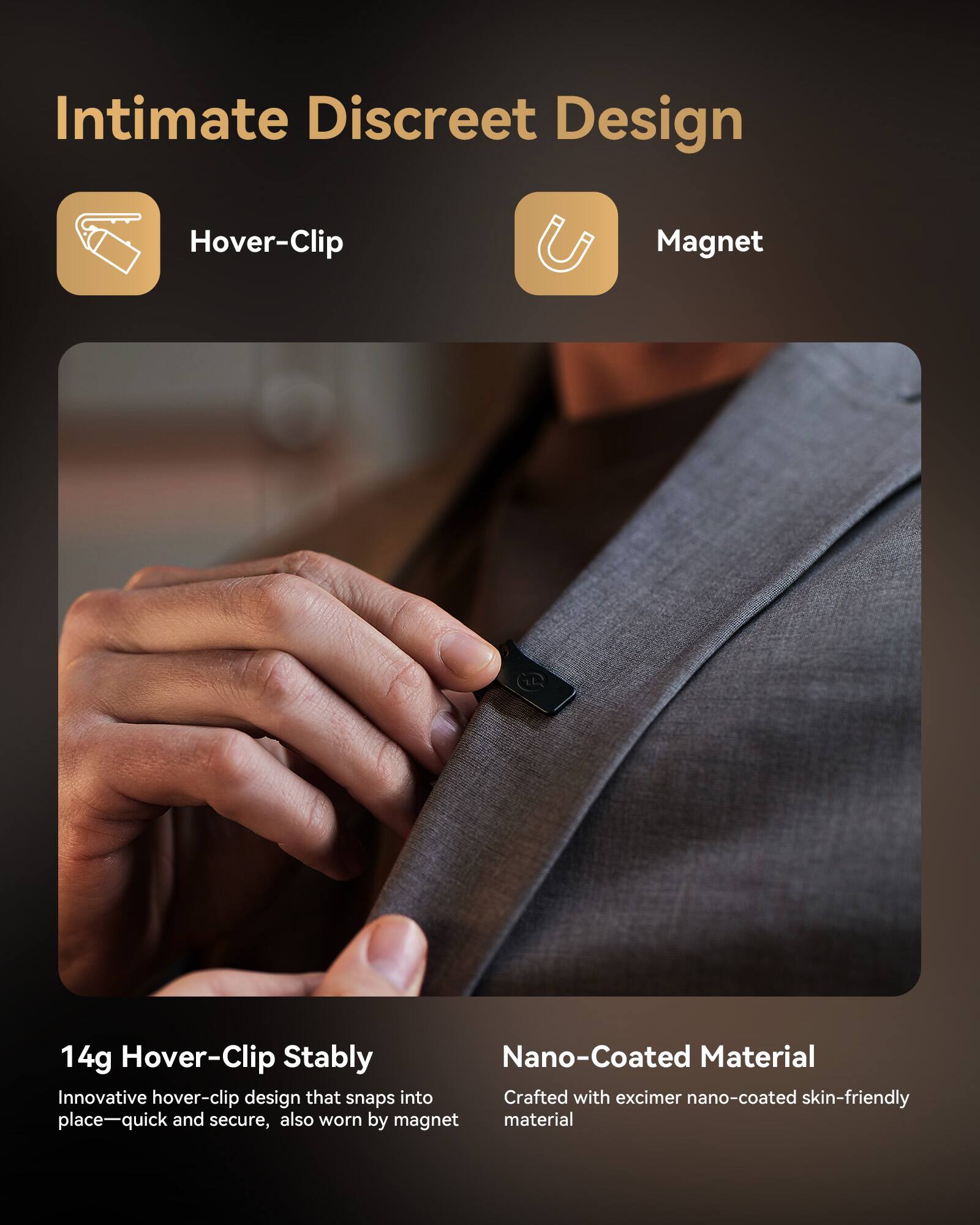 Intimate Discreet Design

Hover-Clip Magnet

14g Hover-Clip Stably
Innovative hover-clip design that snaps into place—quick and secure, also worn by magnet

Nano-Coated Material
Crafted with excimer nano-coated skin-friendly material