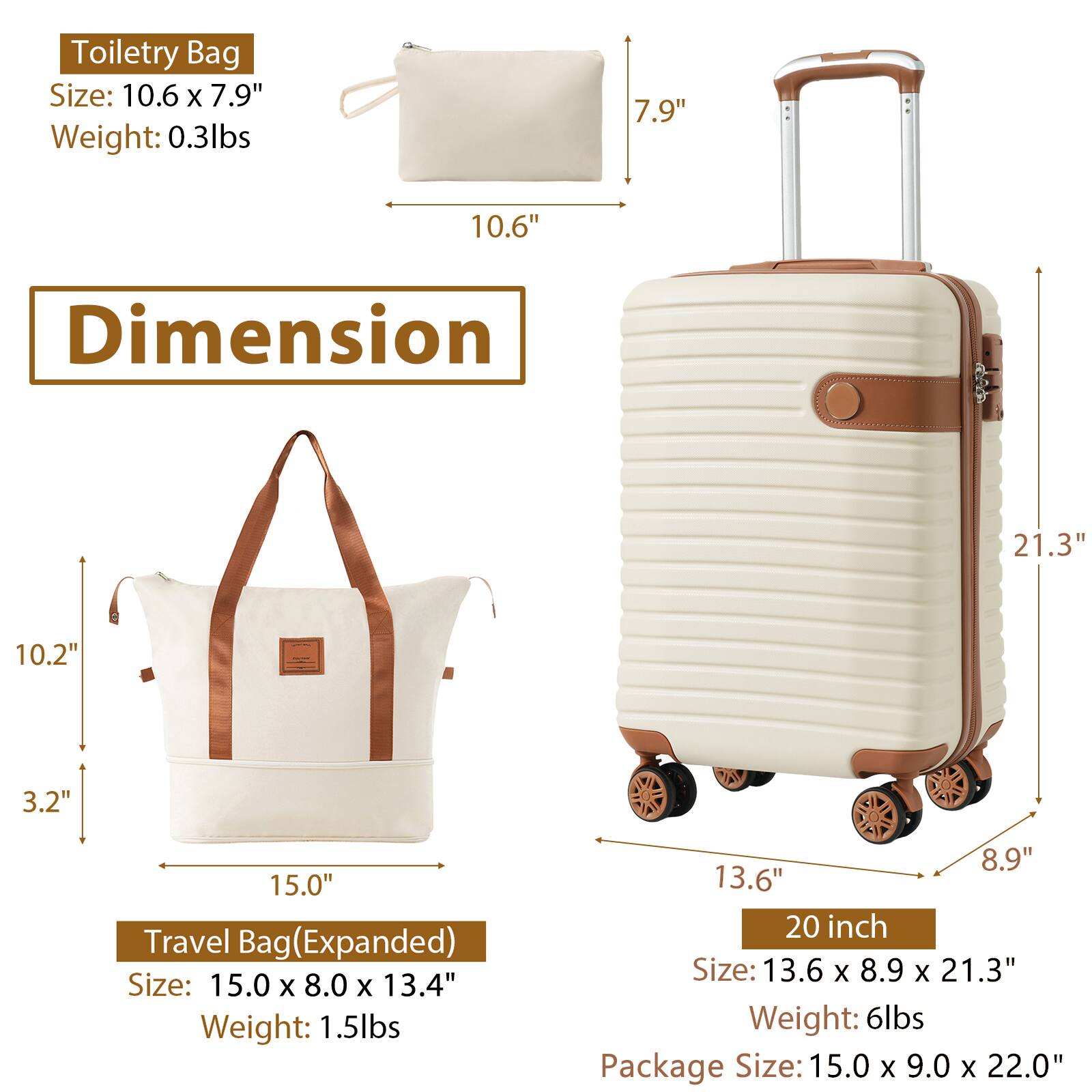 Toiletry Bag  
Size: 10.6" x 7.9"  
Weight: 0.3lbs  

Travel Bag (Expanded)  
Size: 15.0" x 8.0" x 13.4"  
Weight: 1.5lbs  

20 inch  
Size: 13.6" x 8.9" x 21.3"  
Weight: 6lbs  

Package Size: 15.0" x 9.0" x 22.0"