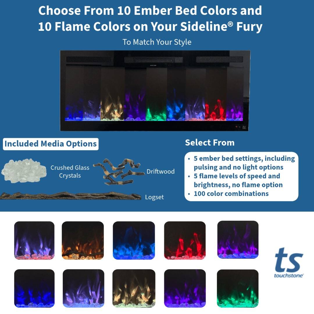 Choose From 10 Ember Bed Colors and 10 Flame Colors on Your Sideline® Fury To Match Your Style

Included Media Options
- Crushed Glass Crystals
- Driftwood
- Logset

Select From
- 5 ember bed settings, including pulsing and no light options
- 5 flame levels of speed and brightness, no flame option
- 100 color combinations

ts touchstone