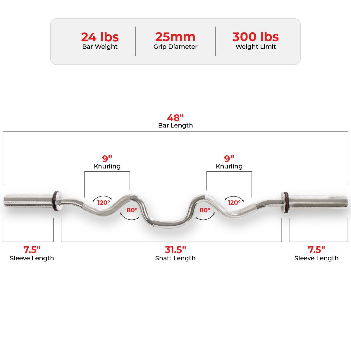 24 lbs Bar Weight  
25mm Grip Diameter  
300 lbs Weight Limit  

48" Bar Length  

9" Knurling  
7.5" Sleeve Length  
31.5" Shaft Length  
7.5" Sleeve Length  

120°  
80°