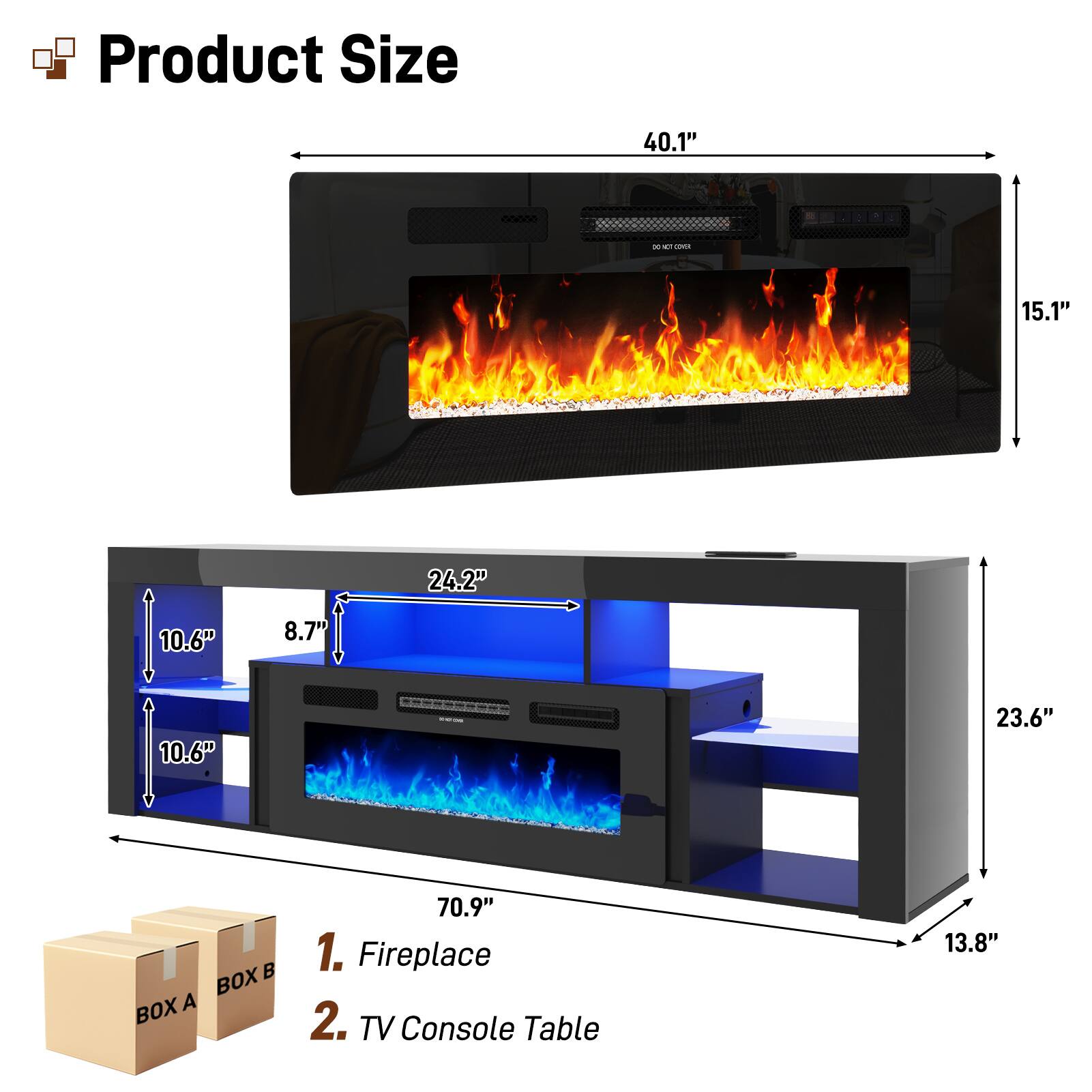 Product Size

- 40.1" (Width)
- 15.1" (Height)
- 24.2" (Depth)
- 10.6" (Shelf Height)
- 8.7" (Shelf Width)
- 10.6" (Shelf Depth)
- 23.6" (Side Height)
- 70.9" (Overall Length)

1. Fireplace
2. TV Console Table

BOX A
BOX B