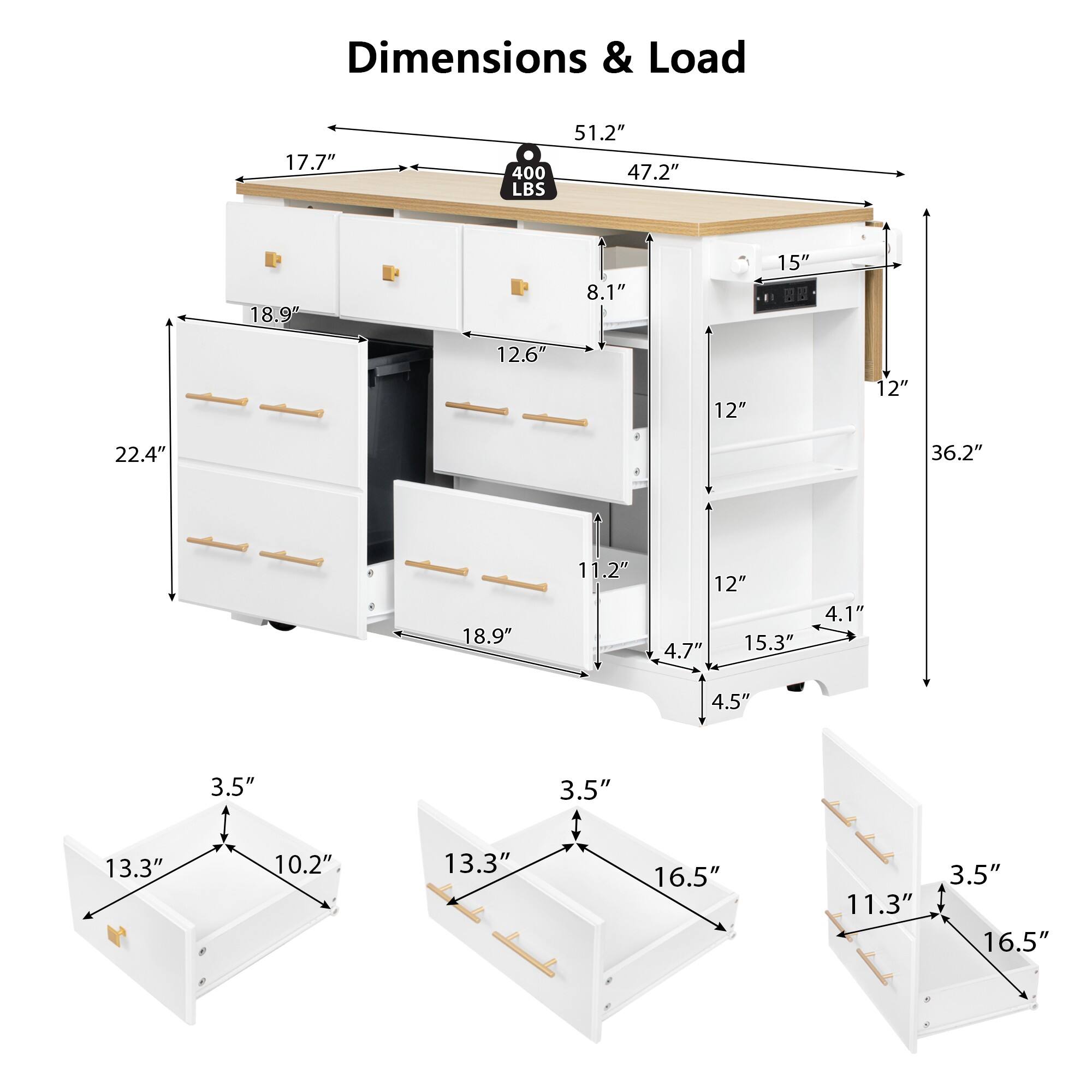 Dimensions & Load

- 51.2" (Width)
- 47.2" (Depth)
- 17.7" (Height)
- 18.9" (Drawer Height)
- 22.4" (Drawer Width)
- 12.6" (Drawer Width)
- 11.2" (Drawer Width)
- 18.9" (Shelf Height)
- 12" (Shelf Height)
- 12" (Shelf Height)
- 15" (Cabinet Height)
- 8.1" (Cabinet Height)
- 12" (Cabinet Height)
- 36.2" (Total Height)
- 400 LBS (Load Capacity)
- 15.3" (Shelf Depth)
- 4.7" (Shelf Depth)
- 4.5" (Shelf Depth)
- 3.5" (Shelf Depth)
- 13.3" (Drawer Depth)
- 10.2" (Drawer Depth)
- 13.3" (Drawer Depth)
- 16.5" (Drawer Depth)
- 11