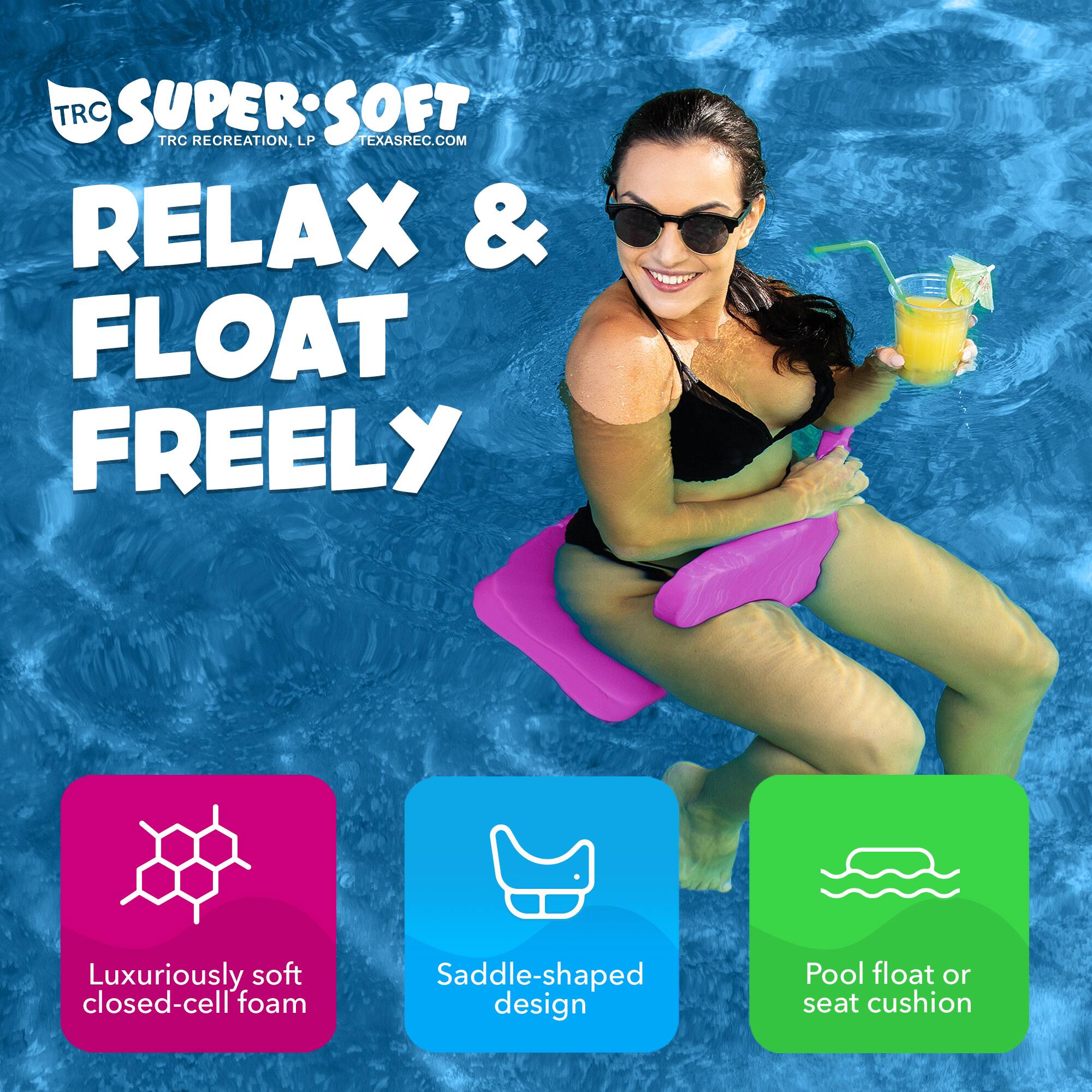 TRC SUPER SOFT  
TRC RECREATION, LP  
TEXASREC.COM  

RELAX & FLOAT FREELY  

Luxuriously soft closed-cell foam  
Saddle-shaped design  
Pool float or seat cushion