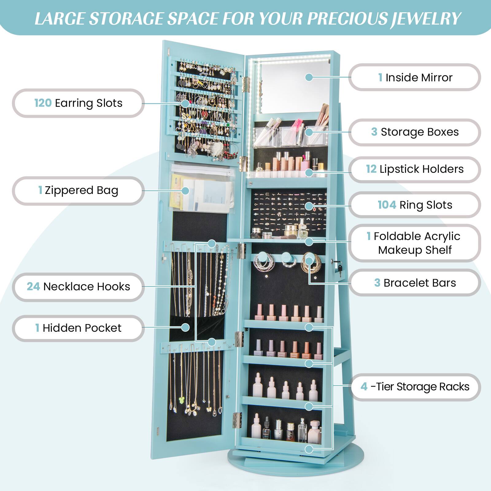 LARGE STORAGE SPACE FOR YOUR PRECIOUS JEWELRY

- 1 Inside Mirror
- 120 Earring Slots
- 1 Zippered Bag
- 24 Necklace Hooks
- 1 Hidden Pocket
- 3 Storage Boxes
- 12 Lipstick Holders
- 104 Ring Slots
- 1 Foldable Acrylic Makeup Shelf
- 3 Bracelet Bars
- 4-Tier Storage Racks
