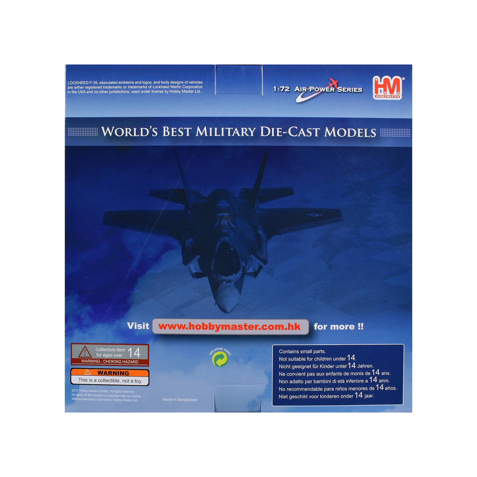 LOCKHEED F-35, associated emblems and logos, and body designs of vehicles are registered trademarks or trademarks of Lockheed Martin Corporation in the USA and/or other jurisdictions, used under license by Hobby Master Ltd.

1:72 AIR-POWER SERIES HM CURERO WORLD'S BEST MILITARY DIE-CAST MODELS

Visit www.hobbymaster.com.hk for more!!

Collectors learn for ages over 14

WARNING: CHOKING HAZARD WARNING This is a collectible, not a toy

2013 Hobby Master Limited. All rights reserved. All other trademarks are the property of their respective owners. Made in Bangladesh

Contains small parts. Not suitable for children under 14 years. Nicht geeignet für Kinder unter 14 Jahren. Ne convient pas aux enfants de moins de 14 ans. Non adatto per bambini di età inferiore a 14 anni. No recommendable para niños menores de 14 años. Niet geschikt voor kinderen onder 14 jaar.