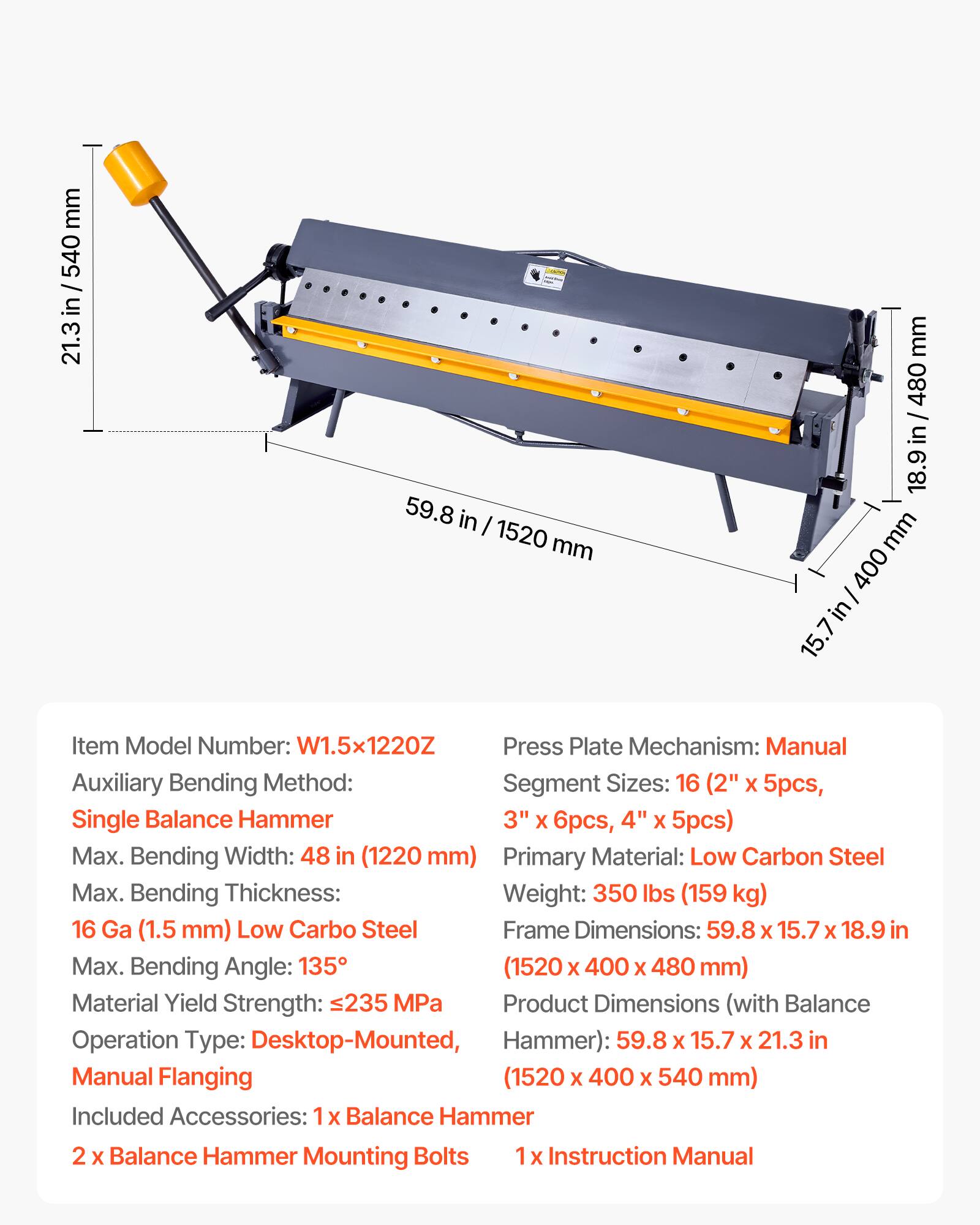 mm 540 / in 21.3 59.8 in I 1520 mm mm 480 / in 18.9 mm 400 in 15.7

Item Model Number: W1.5x1220Z

Press Plate Mechanism: Manual

Auxiliary Bending Method: Segment Sizes: 16 (2" x 5pcs, Single Balance Hammer 3" x 6pcs, 4" x 5pcs)

Max. Bending Width: 48 in (1220 mm)

Primary Material: Low Carbon Steel

Max. Bending Thickness: 16 Ga (1.5 mm) Low Carbon Steel

Max. Bending Angle: 135°

Material Yield Strength: 235 MPa

Operation Type: Desktop-Mounted, Manual Flanging

Weight: 350 lbs (159 kg)

Frame Dimensions: 59.8 X 15.7 X 18.9 in (1520 X 400 X 480 mm)

Product Dimensions (with Balance Hammer): 59.8 X 15
