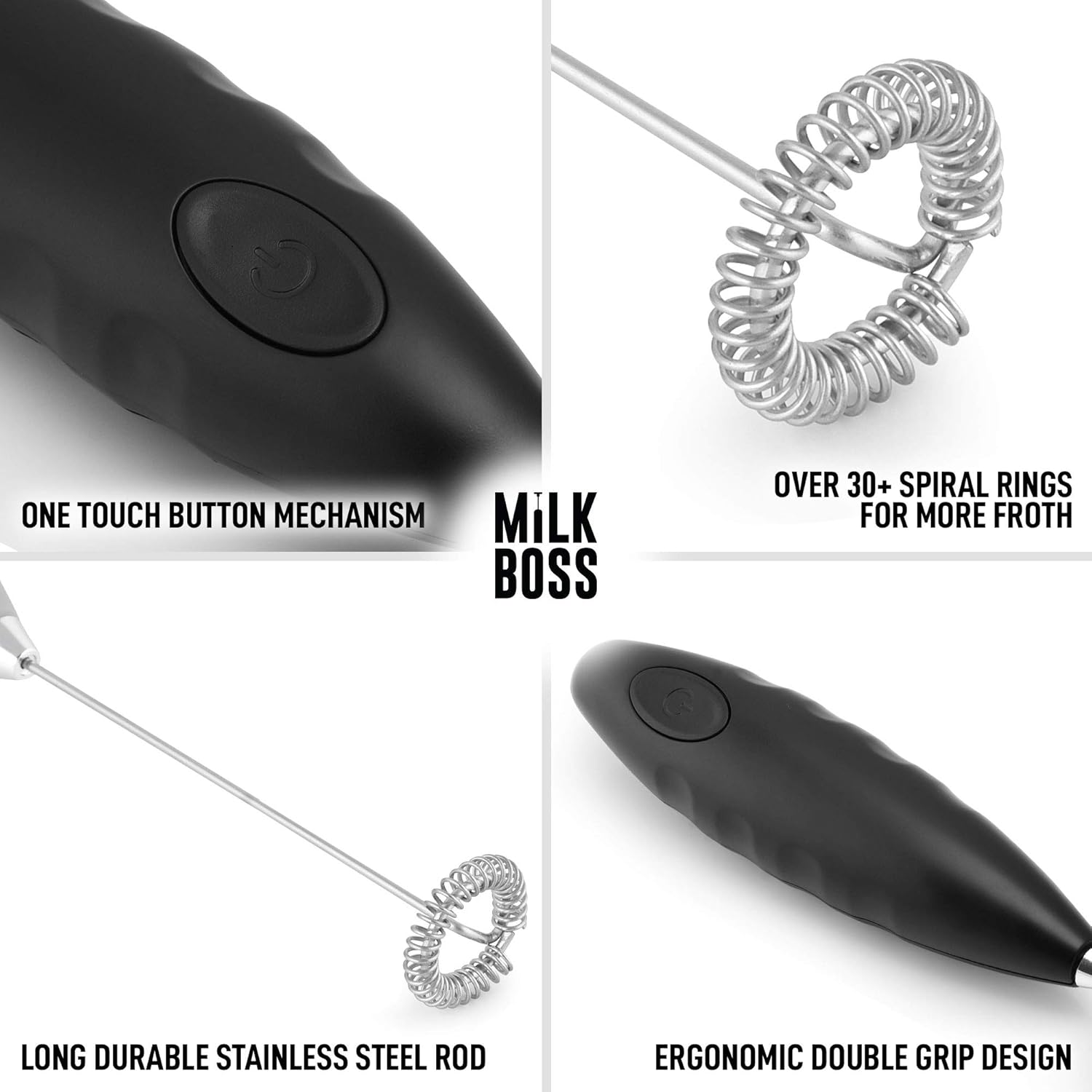 ONE TOUCH BUTTON MECHANISM  
MILK BOSS  
OVER 30+ SPIRAL RINGS FOR MORE FROTH  
LONG DURABLE STAINLESS STEEL ROD  
ERGONOMIC DOUBLE GRIP DESIGN