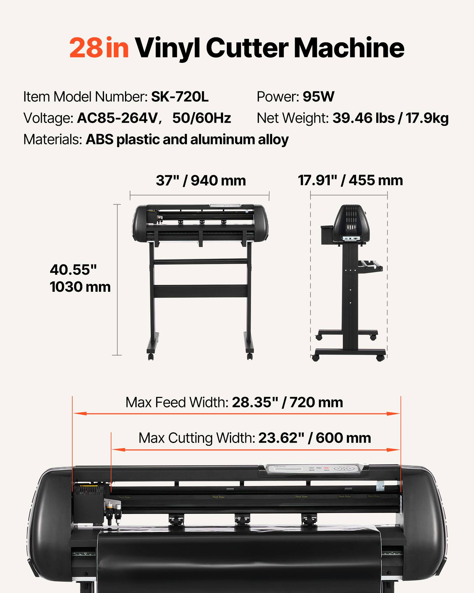 28in Vinyl Cutter Machine

Item Model Number: SK-720L  
Power: 95W  
Voltage: AC85-264V, 50/60Hz  
Net Weight: 39.46 lbs / 17.9kg  
Materials: ABS plastic and aluminum alloy  

37" / 940 mm  
17.91" / 455 mm  
40.55" / 1030 mm  

Max Feed Width: 28.35" / 720 mm  
Max Cutting Width: 23.62" / 600 mm