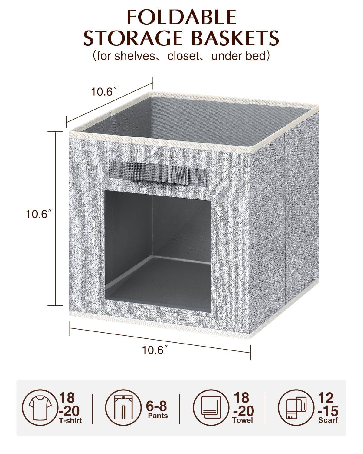 FOLDABLE STORAGE BASKETS  
(for shelves, closet, under bed)  

10.6" x 10.6" x 10.6"  

- 18-20 T-shirt  
- 6-8 Pants  
- 18-20 Towel  
- 12-15 Scarf