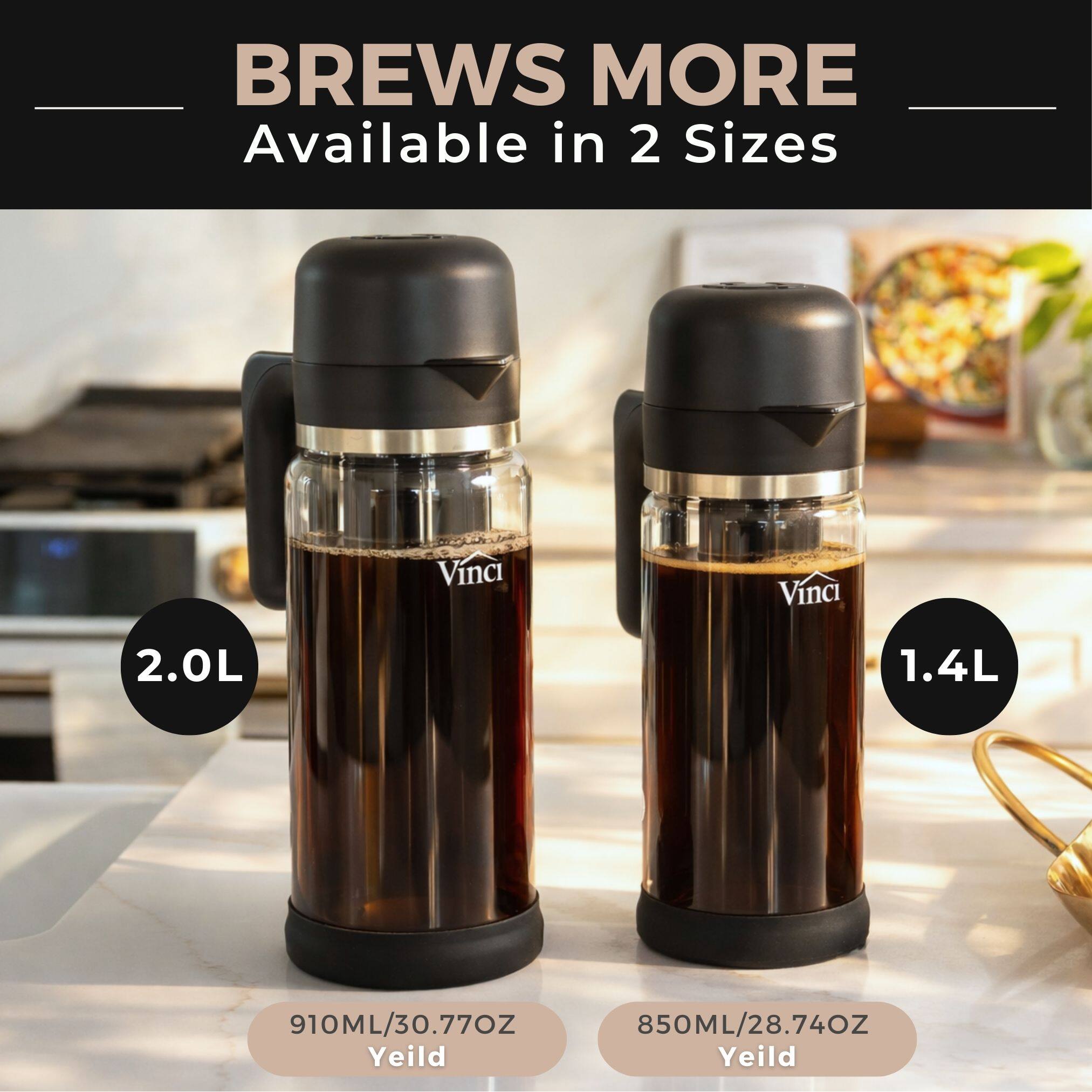 BREWS MORE  
Available in 2 Sizes  

Vinci 2.0L  
910ML/30.77OZ Yield  

Vinci 1.4L  
850ML/28.74OZ Yield