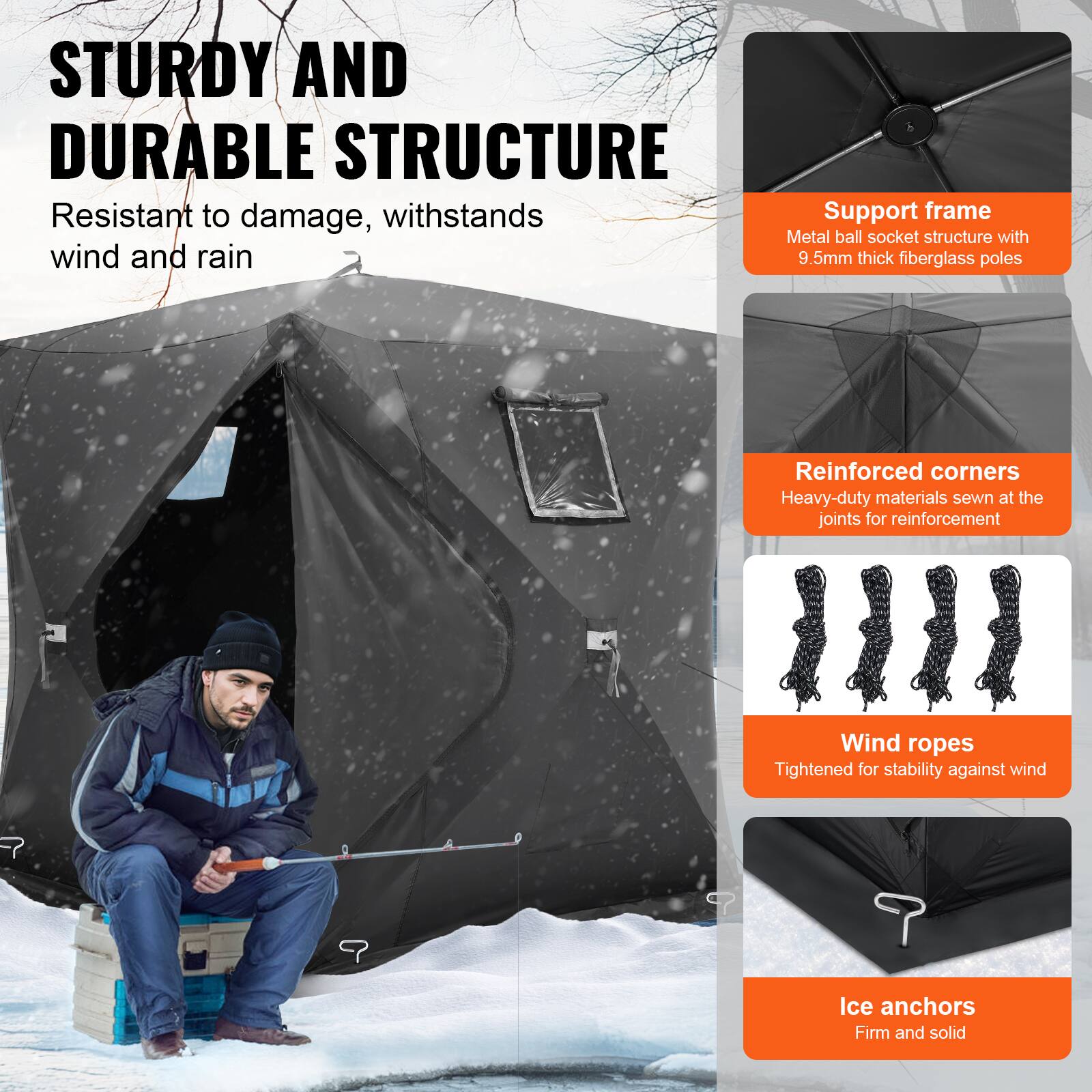 **STURDY AND DURABLE STRUCTURE**

Resistant to damage, withstands wind and rain

- **Support frame**
  - Metal ball socket structure with 9.5mm thick fiberglass poles

- **Reinforced corners**
  - Heavy-duty materials sewn at the joints for reinforcement

- **Wind ropes**
  - Tightened for stability against wind

- **Ice anchors**
  - Firm and solid