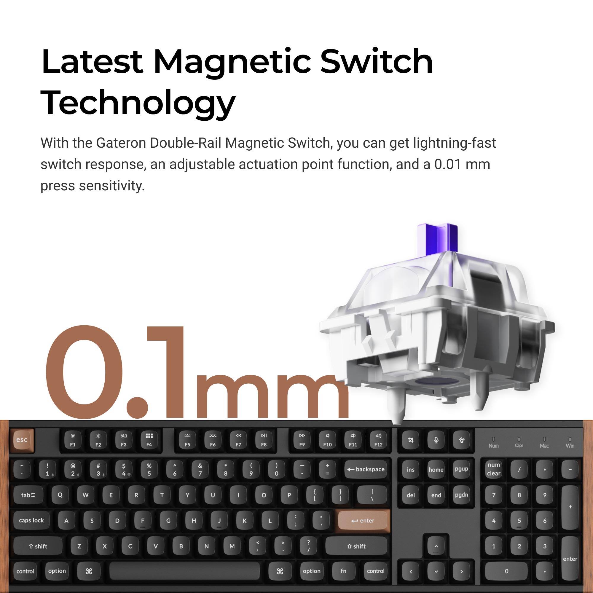 Latest Magnetic Switch Technology

With the Gateron Double-Rail Magnetic Switch, you can get lightning-fast switch response, an adjustable actuation point function, and a 0.01 mm press sensitivity.

0.1 mm