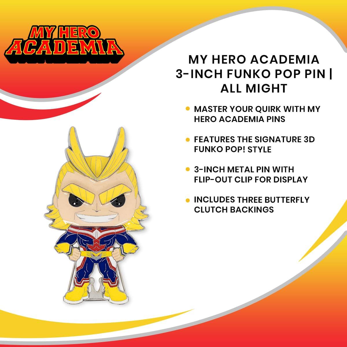 MY HERO ACADEMIA  
3-INCH FUNKO POP PIN | ALL MIGHT  

- MASTER YOUR QUIRK WITH MY HERO ACADEMIA PINS  
- FEATURES THE SIGNATURE 3D FUNKO POP! STYLE  
- 3-INCH METAL PIN WITH FLIP-OUT CLIP FOR DISPLAY  
- INCLUDES THREE BUTTERFLY CLUTCH BACKINGS