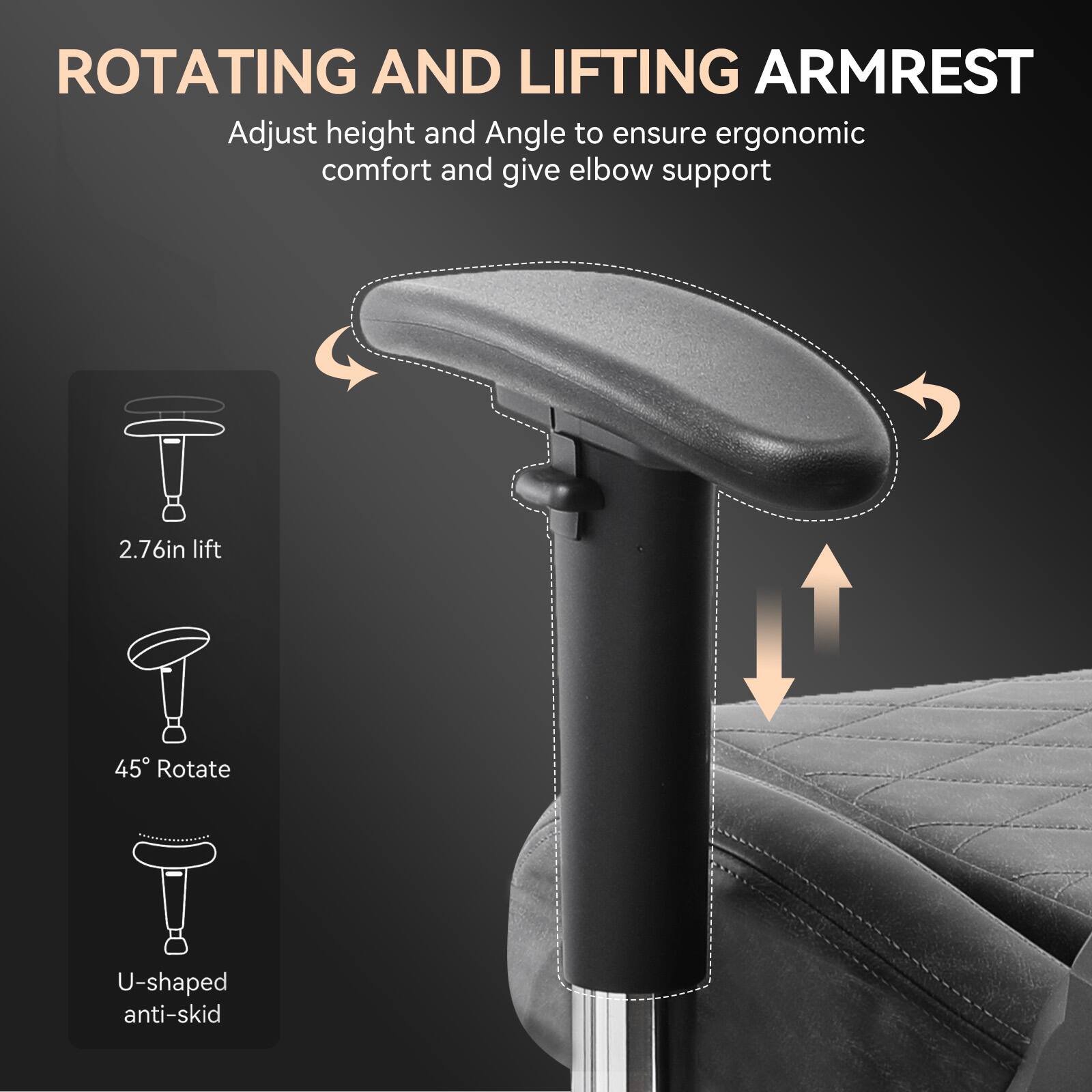 **ROTATING AND LIFTING ARMREST**

Adjust height and angle to ensure ergonomic comfort and give elbow support

- 2.76in lift
- 45° Rotate
- U-shaped anti-skid