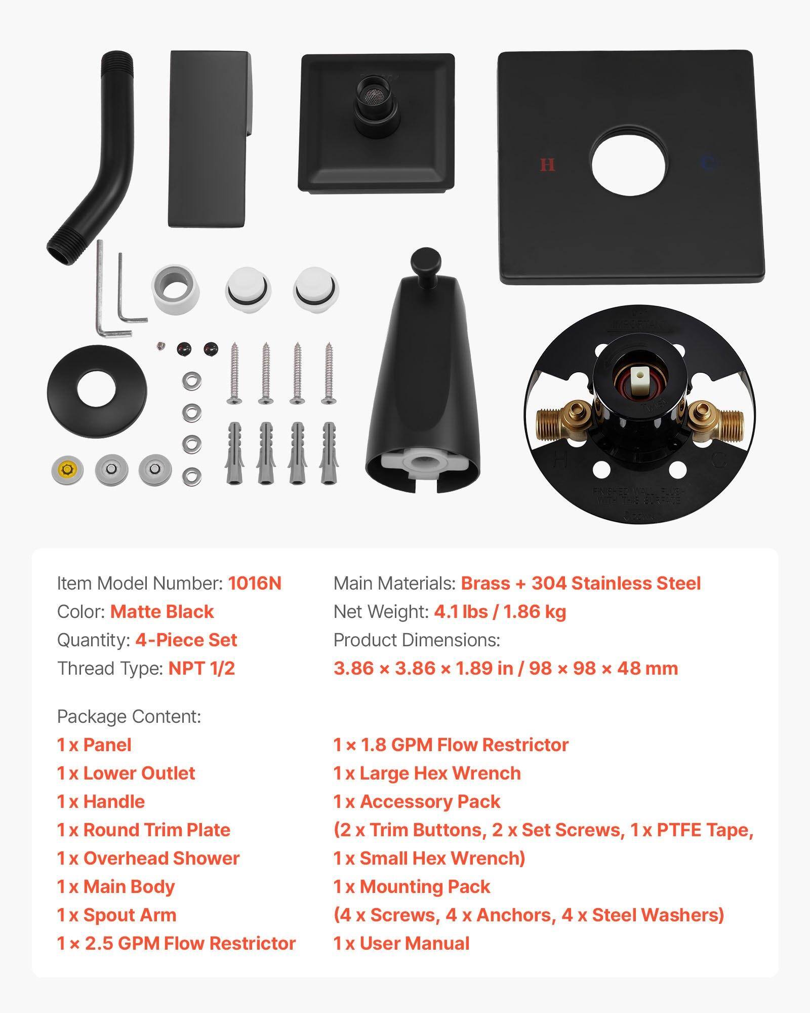 Item Model Number: 1016N  
Color: Matte Black  
Quantity: 4-Piece Set  
Thread Type: NPT 1/2  
Main Materials: Brass + 304 Stainless Steel  
Net Weight: 4.1 lbs / 1.86 kg  
Product Dimensions: 3.86 x 3.86 x 1.89 in / 98 x 98 x 48 mm  

Package Content:  
1 x Panel  
1 x Lower Outlet  
1 x Handle  
1 x Round Trim Plate  
1 x Overhead Shower  
1 x Main Body  
1 x Spout Arm  
1 x 2.5 GPM Flow Restrictor  
1 x 1.8 GPM Flow Restrictor  
1 x Large Hex Wrench  
1 x Accessory Pack (2 x Trim Buttons, 2 x Set Screws, 1 x PTFE Tape, 1 x Small Hex Wrench)  
1 x Mounting Pack (4 x Screws, 4 x Anchors, 4 x Steel Washers)  
1 x User Manual