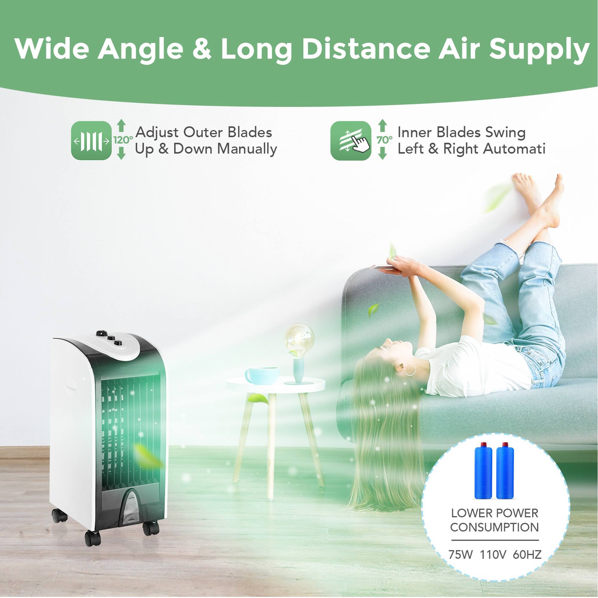 Wide Angle & Long Distance Air Supply  
Adjust Outer Blades 120° Up & Down Manually  
Inner Blades Swing 70° Left & Right Automatically  
LOWER POWER CONSUMPTION 75W 110V 60HZ