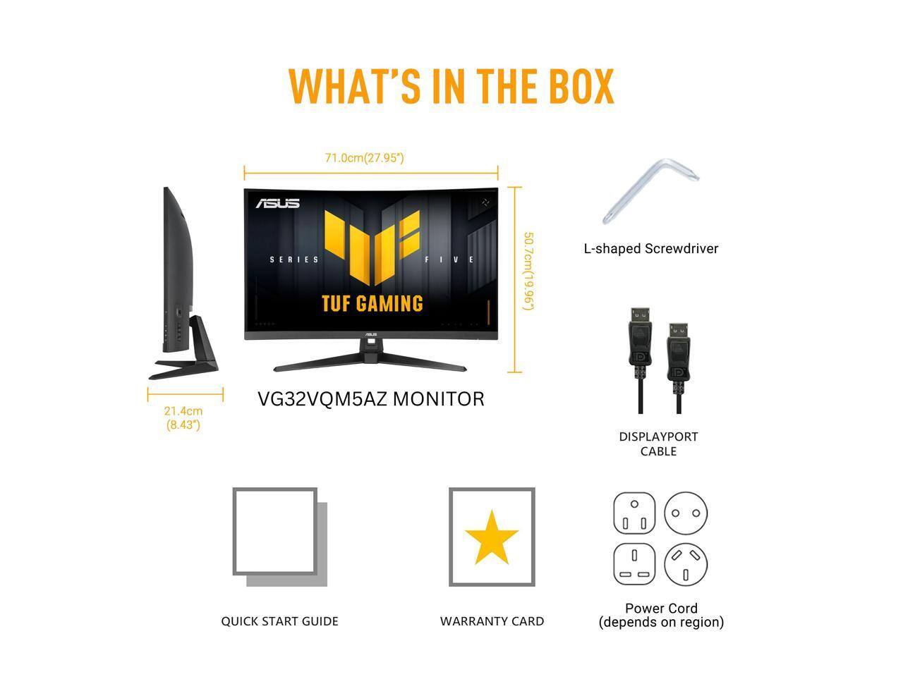 WHAT'S IN THE BOX  
71.0cm (27.95") ASUS SERIES FIVE  
1. 50.7cm (19.96") L-shaped Screwdriver  
2. 21.4cm (8.43") VG32VQM5AZ MONITOR  
DISPLAYPORT CABLE  
QUICK START GUIDE  
WARRANTY CARD  
Power Cord (depends on region)