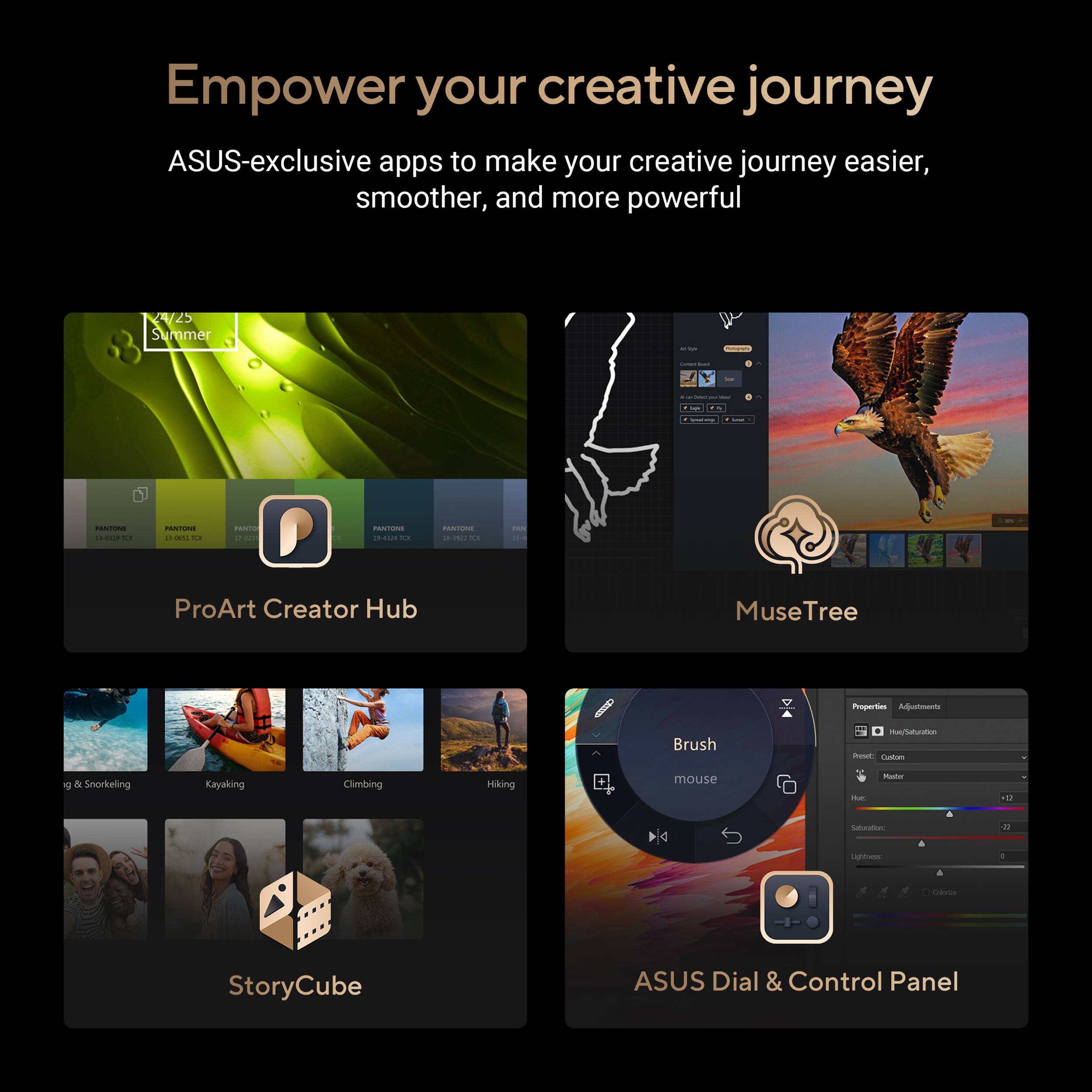 Empower your creative journey with ASUS-exclusive apps to make your creative journey easier, smoother, and more powerful.

Summer - Climbing - Kayaking - Snorkeling - Hiking - ProArt Creator Hub - MuseTree - Brush - StoryCube - ASUS Dial & Control Panel