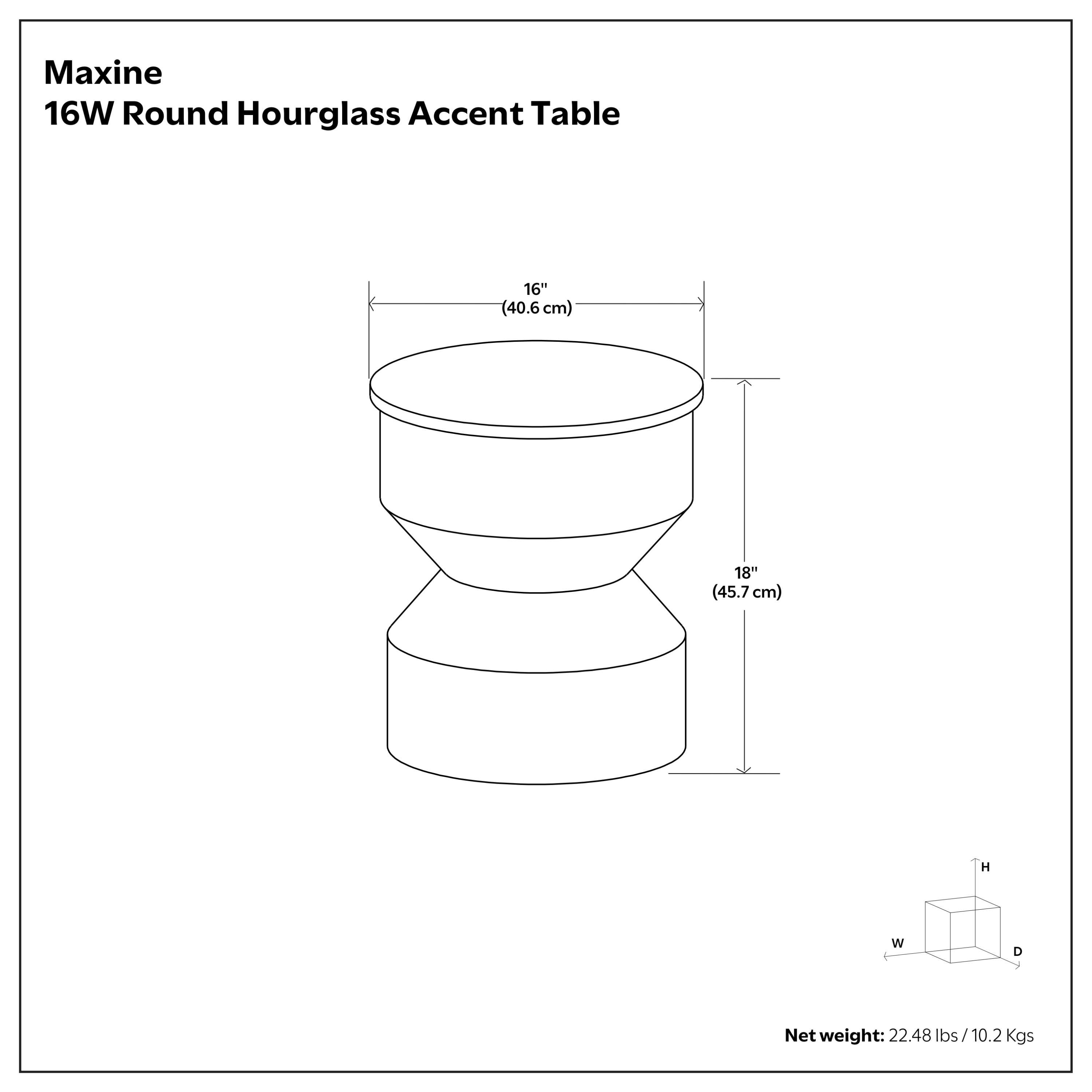 Maxine 16W Round Hourglass Accent Table  
16" (40.6 cm) W x 18" (45.7 cm) H  
Net weight: 22.48 lbs / 10.2 kgs
