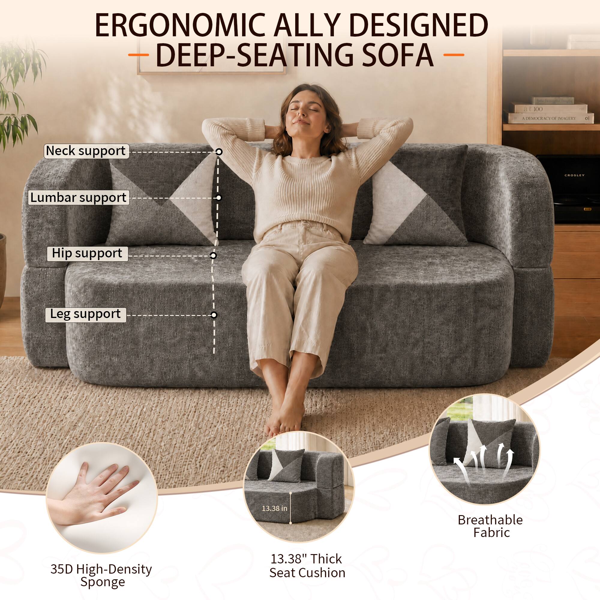 ERGONOMIC ALLY DESIGNED DEEP-SEATING SOFA

- Neck support
- Lumbar support
- Hip support
- Leg support

35D High-Density Sponge

13.38" Thick Seat Cushion

Breathable Fabric
