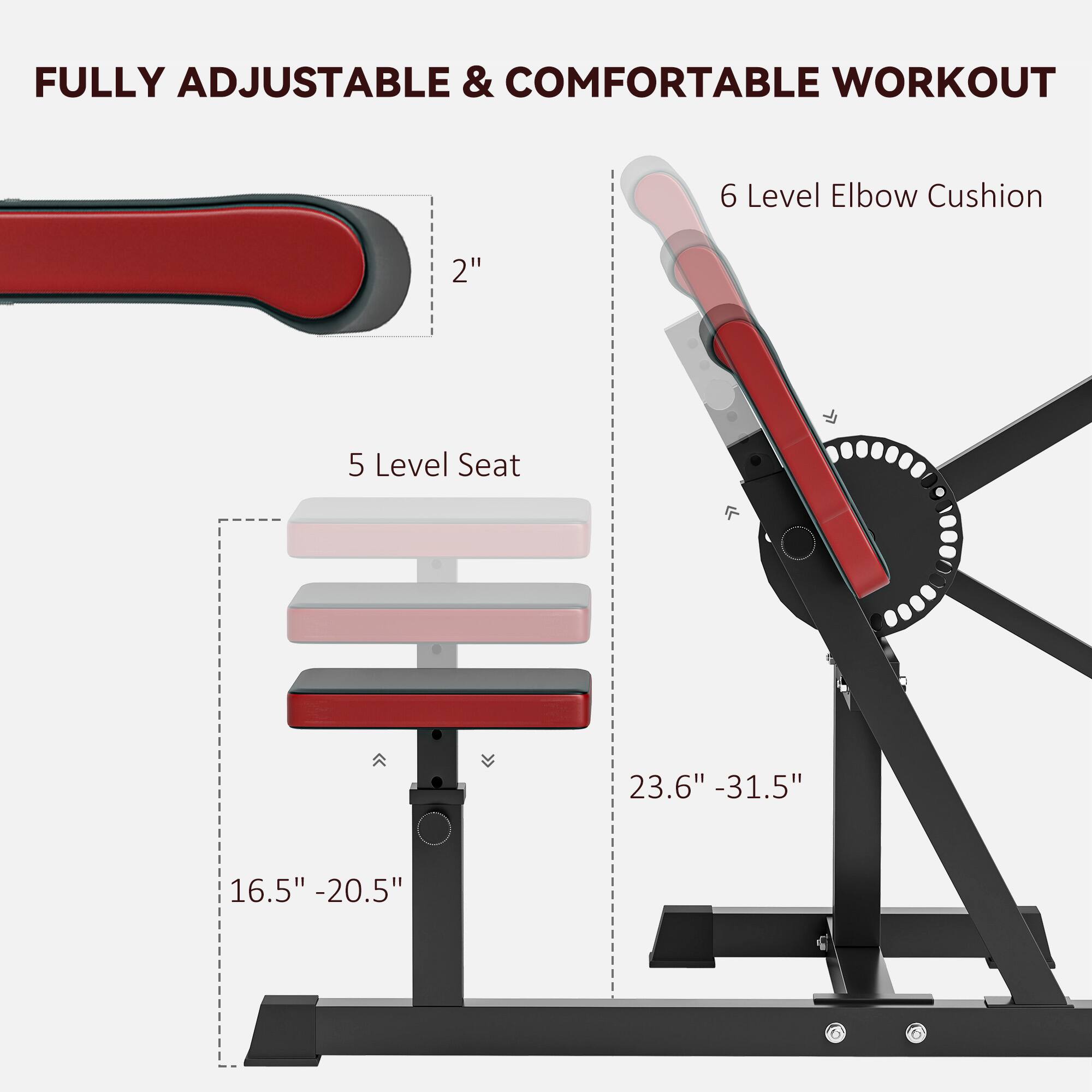 FULLY ADJUSTABLE & COMFORTABLE WORKOUT

6 Level Elbow Cushion

5 Level Seat

2" 23.6" - 31.5" 16.5" - 20.5"