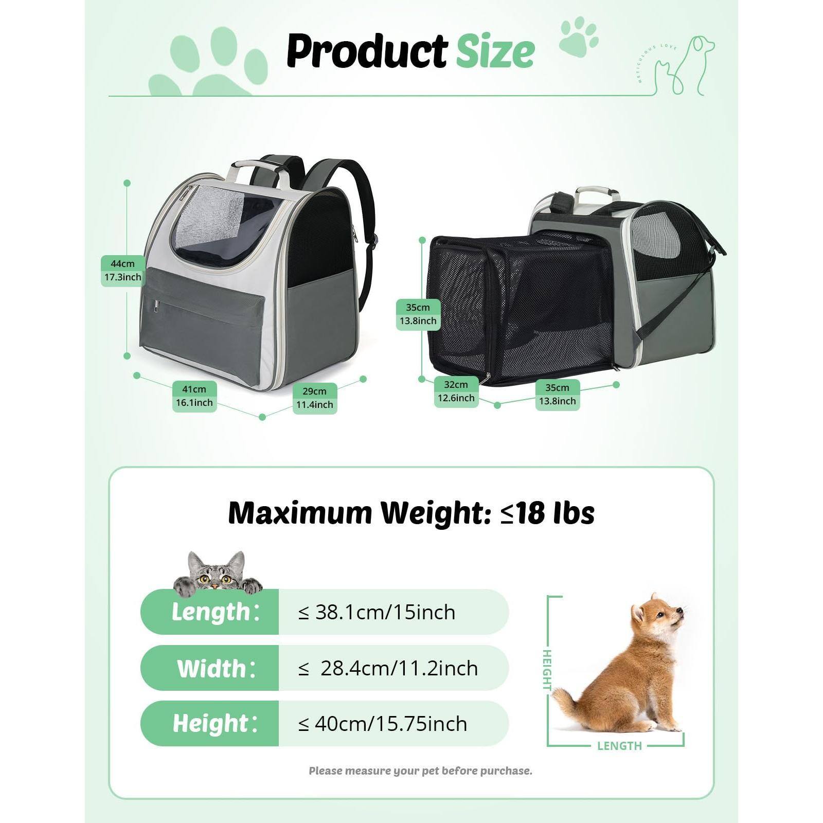 Product Size

44cm 17.3inch  
41cm 16.1inch  
29cm 11.4inch  
32cm 12.6inch  
35cm 13.8inch  
35cm 13.8inch  

Maximum Weight: ≤18 lbs

Length: ≤38.1cm/15inch  
Width: ≤28.4cm/11.2inch  
Height: ≤40cm/15.75inch  

Please measure your pet before purchase.