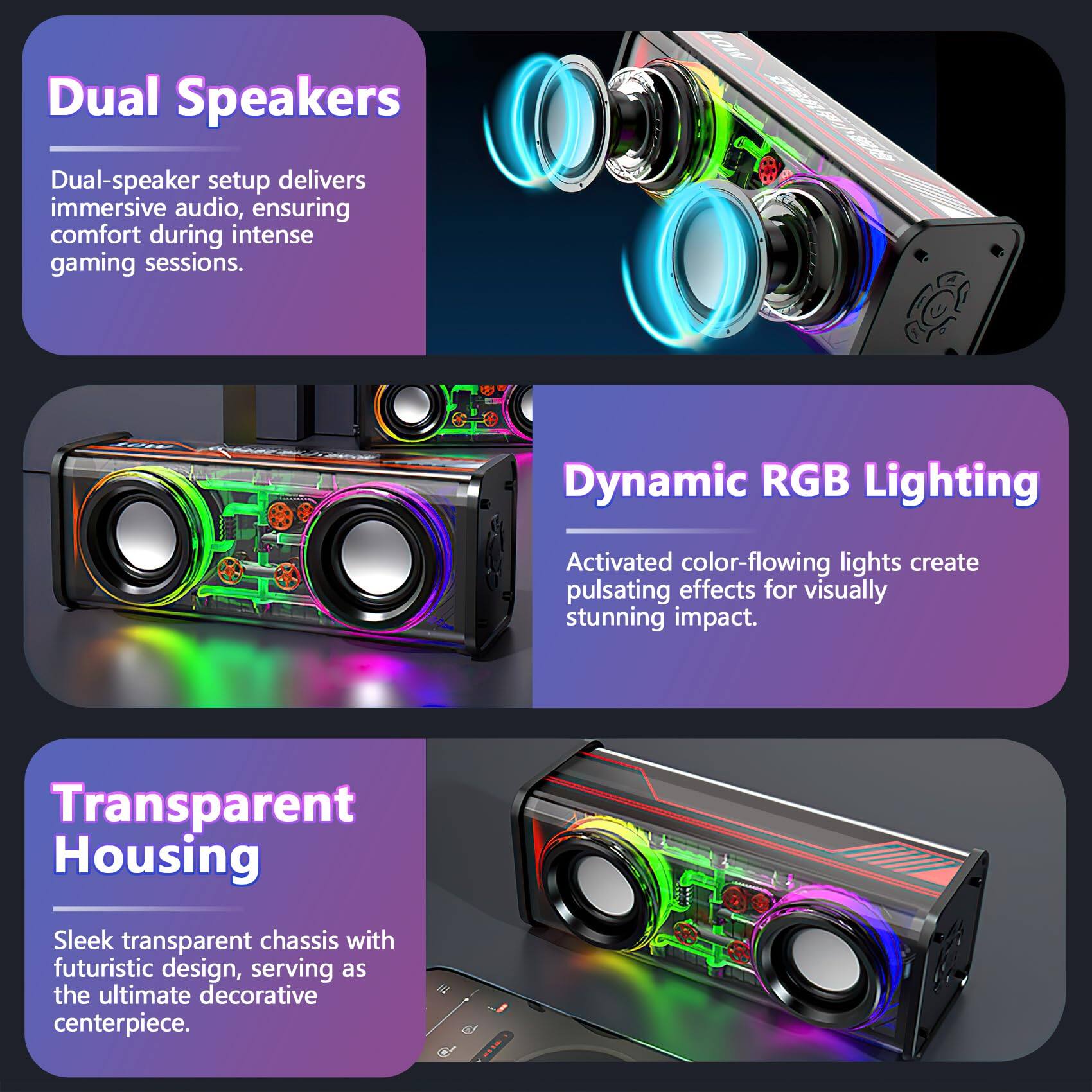 Dual Speakers  
Dual-speaker setup delivers immersive audio, ensuring comfort during intense gaming sessions.  

Dynamic RGB Lighting  
Activated color-flowing lights create pulsating effects for visually stunning impact.  

Transparent Housing  
Sleek transparent chassis with futuristic design, serving as the ultimate decorative centerpiece.