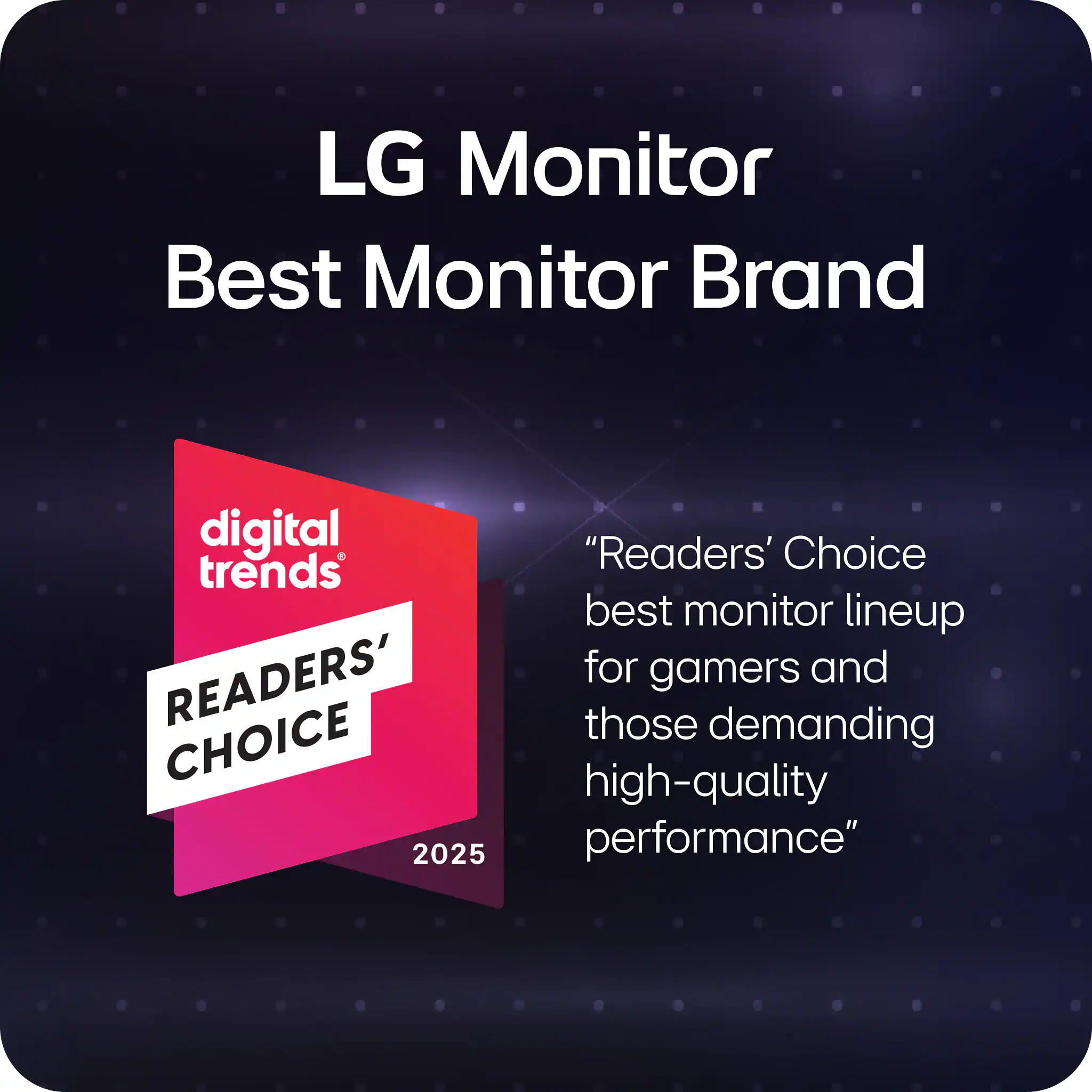 LG Monitor Best Monitor Brand

"Readers' Choice best monitor lineup for gamers and those demanding high-quality performance"

digital trends
READERS' CHOICE 2025