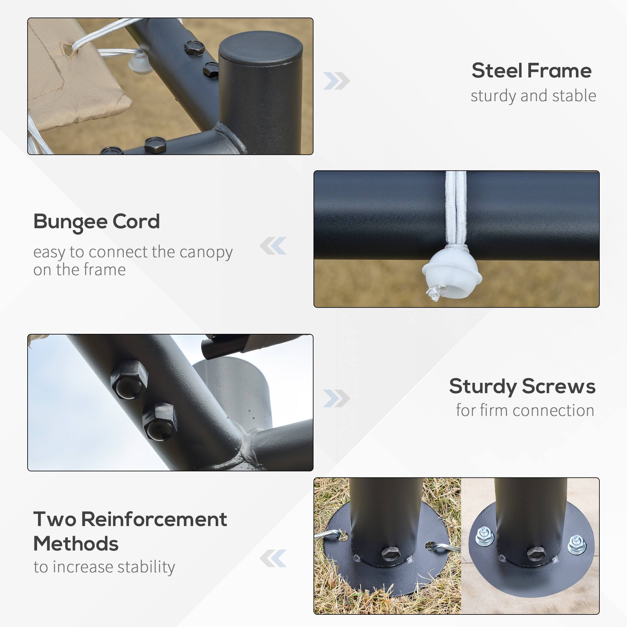 Steel Frame sturdy and stable
Bungee Cord easy to connect the canopy on the frame
Sturdy Screws for firm connection
Two Reinforcement Methods to increase stability