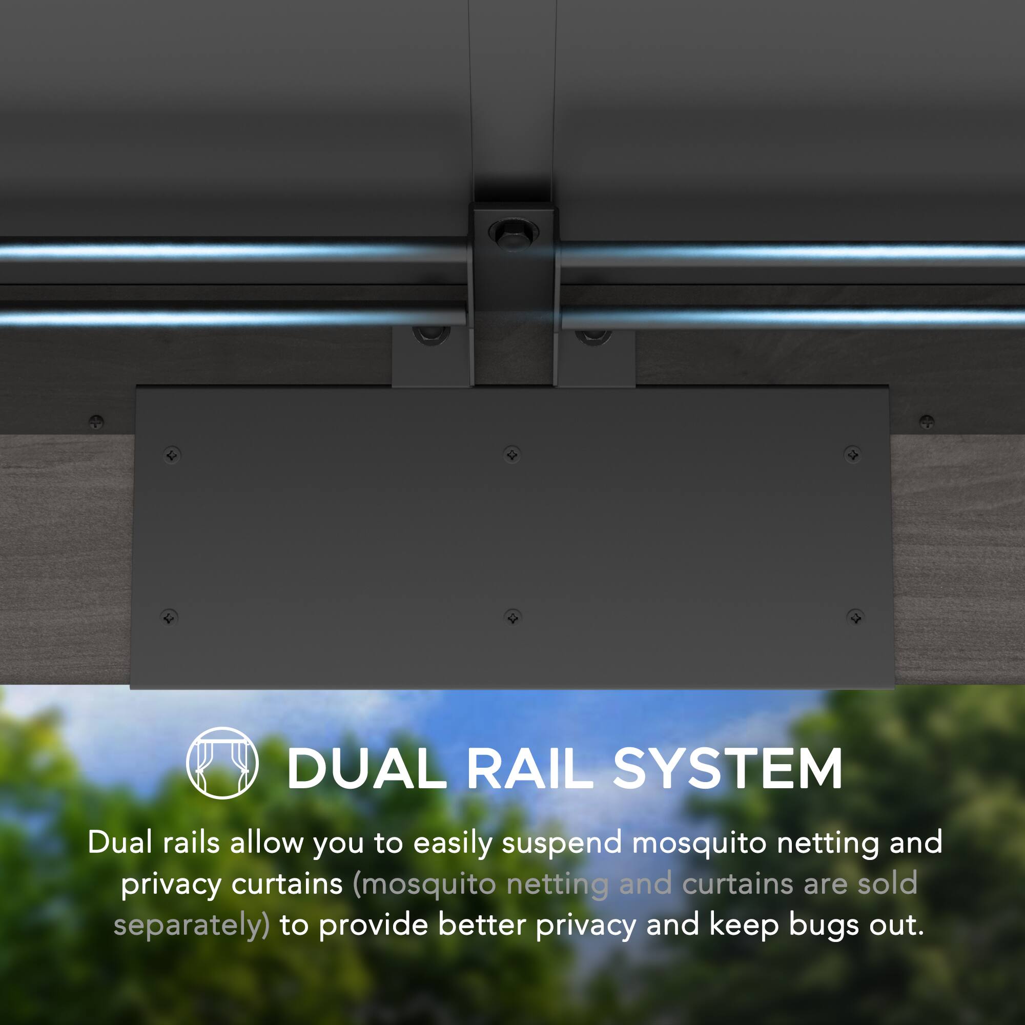 DUAL RAIL SYSTEM  
Dual rails allow you to easily suspend mosquito netting and privacy curtains (mosquito netting and curtains are sold separately) to provide better privacy and keep bugs out.