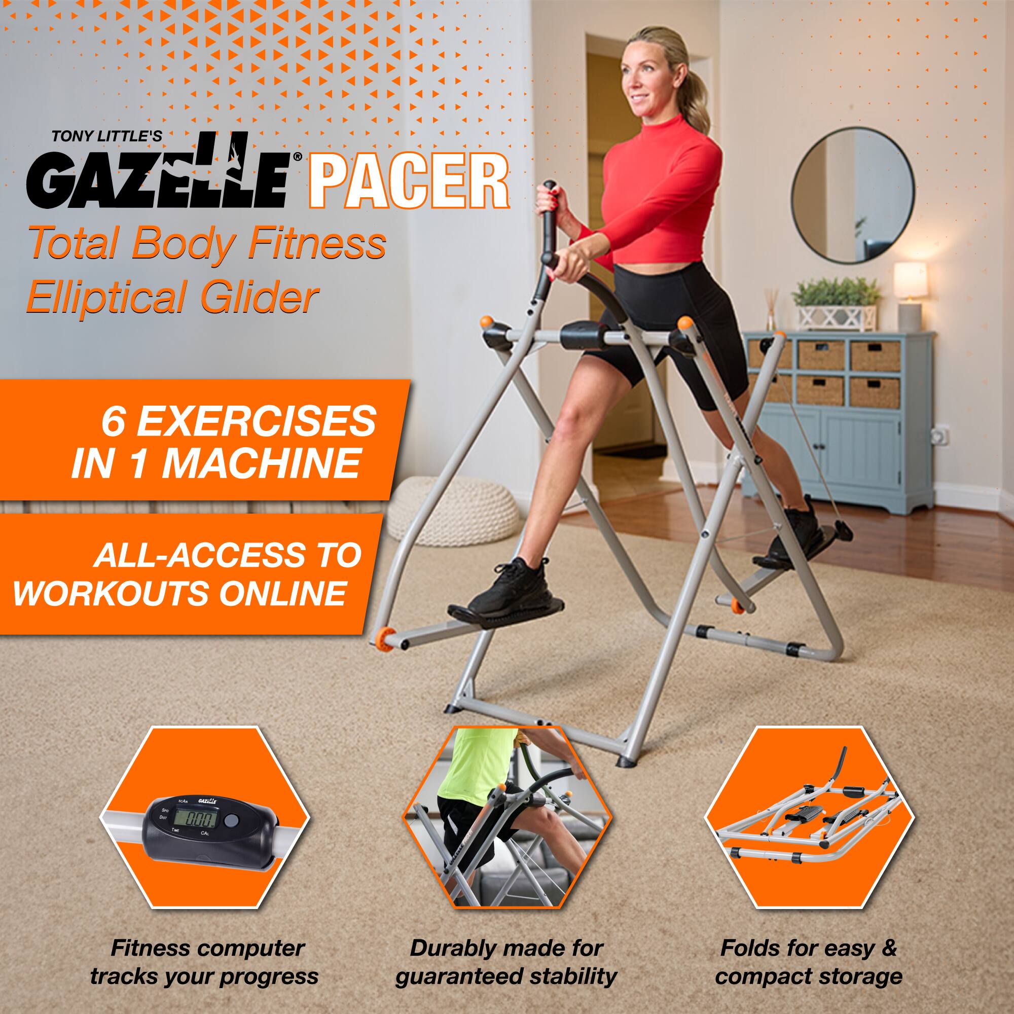 TONY LITTLE'S GAZELLE PACER  
Total Body Fitness Elliptical Glider  

6 EXERCISES IN 1 MACHINE  
ALL-ACCESS TO WORKOUTS ONLINE  

Fitness computer tracks your progress  
Durable made for guaranteed stability  
Folds for easy & compact storage