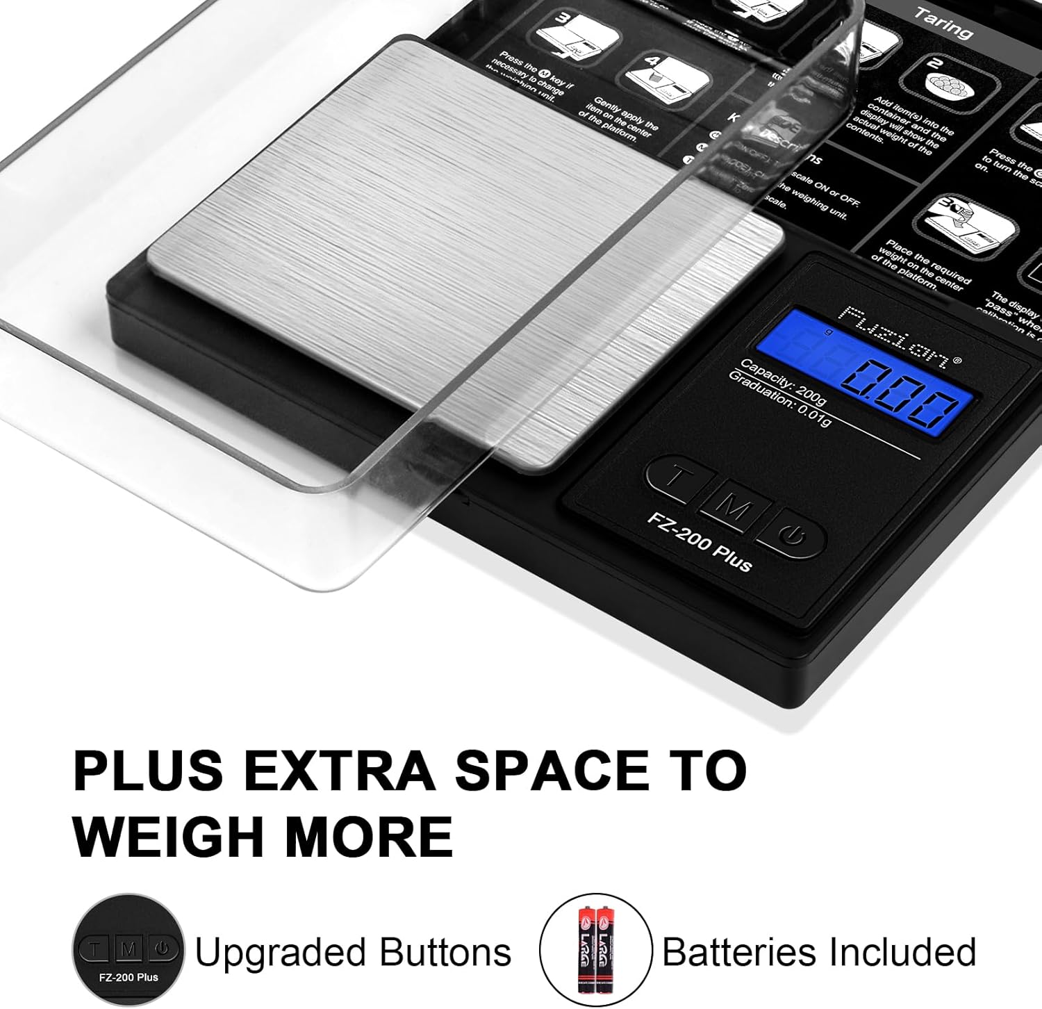 Sure, here is the corrected and grouped text from the image:

---

**PLUS EXTRA SPACE TO WEIGH MORE**

**Upgraded Buttons**

**Batteries Included**

---

**Taring Press te 2 - necessary nn - koyi change I s Add of - Genily conita Benna the dn ~e anply dapiay plxctom cter the - and into the contente. welht aow me me oi Prose s te on Buo the & nc me ne ON - or Acoe weiphing OFF s of weight Piace d te n the plaorm the required center The calbetinn "aca display y wite d 1 - Graduation: 200g 000 0.01g T M FZ-200 Plus**

---

**Capacity: 200g Graduation: 0.01g**

**FZ-200 Plus**

---

**Taring**

**1. Press the "Taring" button to turn on the scale.**

**2. Place the scale on a flat surface.**

**3. Press the "Taring" button again to zero the scale.**

**4. Add the item to be weighed