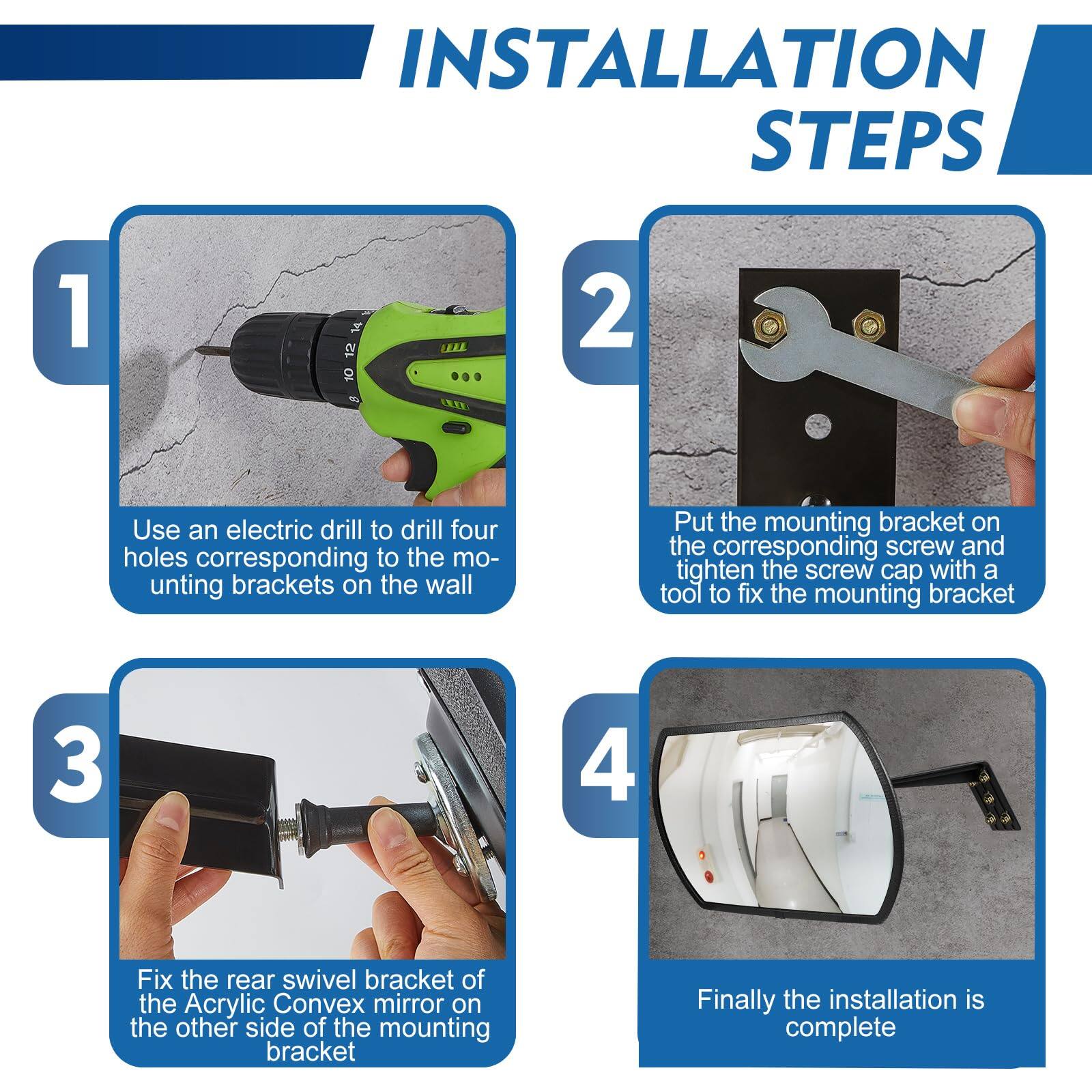 **INSTALLATION STEPS**

1. Use an electric drill to drill four holes corresponding to the mounting brackets on the wall.

2. Put the mounting bracket on the corresponding screw and tighten the screw cap with a tool to fix the mounting bracket.

3. Fix the rear swivel bracket of the Acrylic Convex mirror on the other side of the mounting bracket.

4. Finally, the installation is complete.