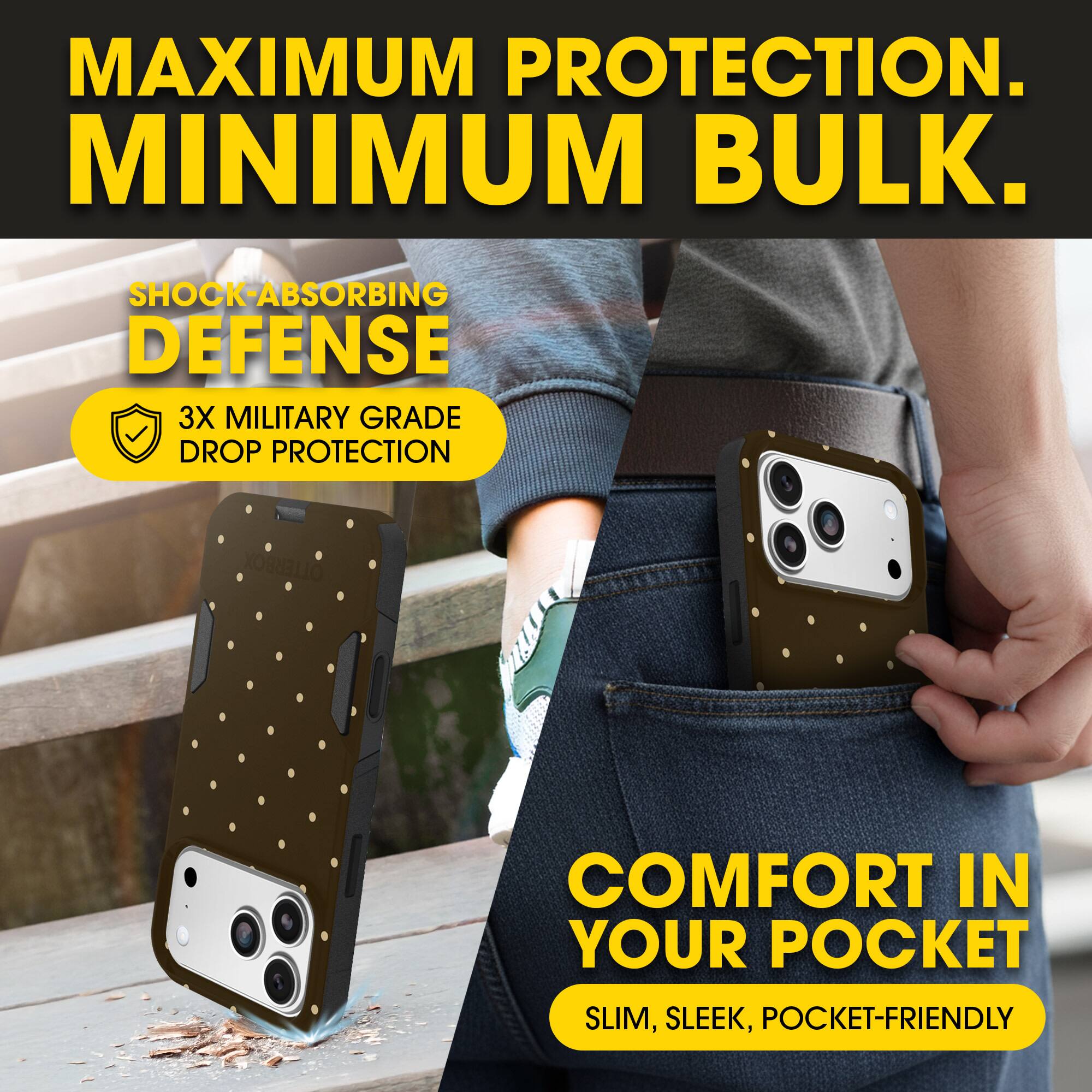 MAXIMUM PROTECTION.  
MINIMUM BULK.

SHOCK-ABSORBING DEFENSE  
3X MILITARY GRADE DROP PROTECTION

COMFORT IN YOUR POCKET  
SLIM, SLEEK, POCKET-FRIENDLY