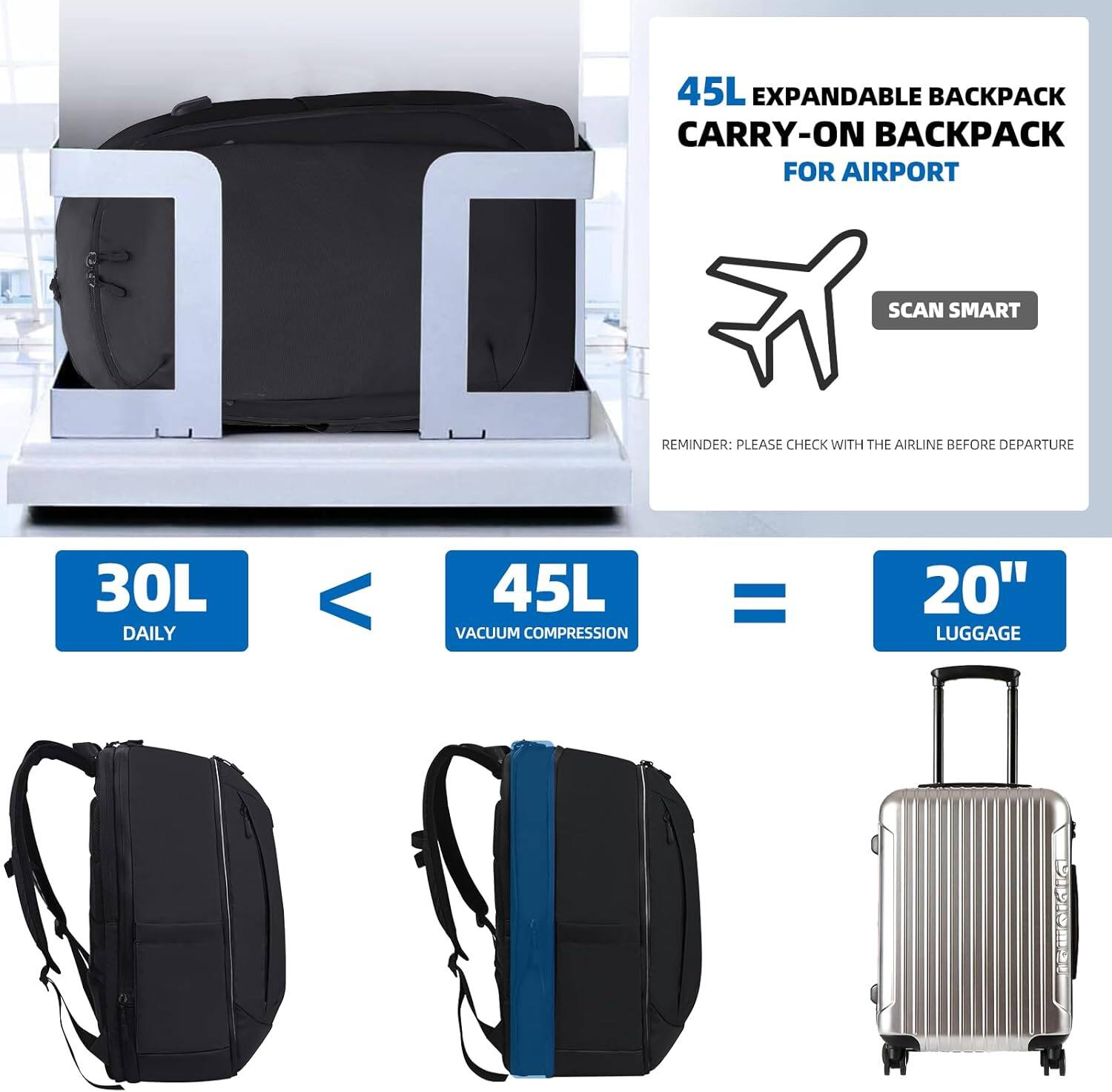 45L EXPANDABLE BACKPACK CARRY-ON BACKPACK FOR AIRPORT

SCAN SMART

REMINDER: PLEASE CHECK WITH THE AIRLINE BEFORE DEPARTURE

30L DAILY < 45L VACUUM COMPRESSION = 20" LUGGAGE
