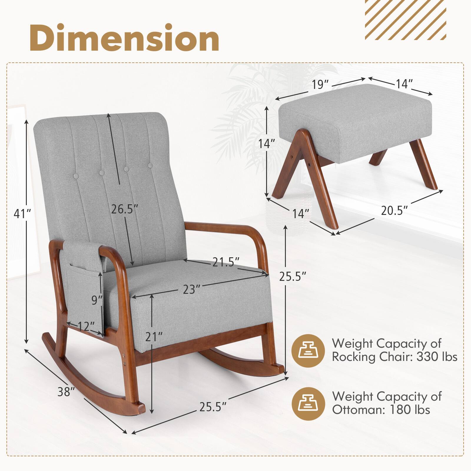 Dimension: 19", 14", 14", 41", 26.5", 14", 20.5", 9", 21.5", 23", 25.5", 12", 21", 38", 25.5"

Weight Capacity of Rocking Chair: 330 lbs

Weight Capacity of Ottoman: 180 lbs