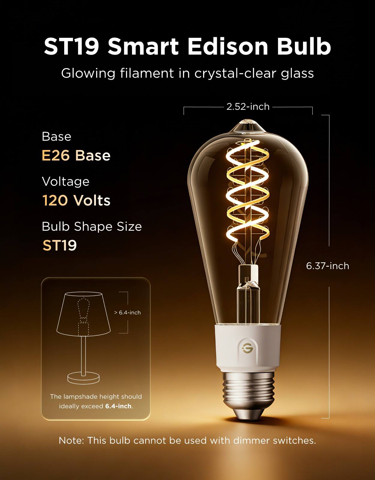 ST19 Smart Edison Bulb  
Glowing filament in crystal-clear glass  

Base: E26 Base  
Voltage: 120 Volts  
Bulb Shape Size: ST19  

2.52-inch  
6.37-inch  

The lampshade height should ideally exceed 6.4-inch.  

Note: This bulb cannot be used with dimmer switches.