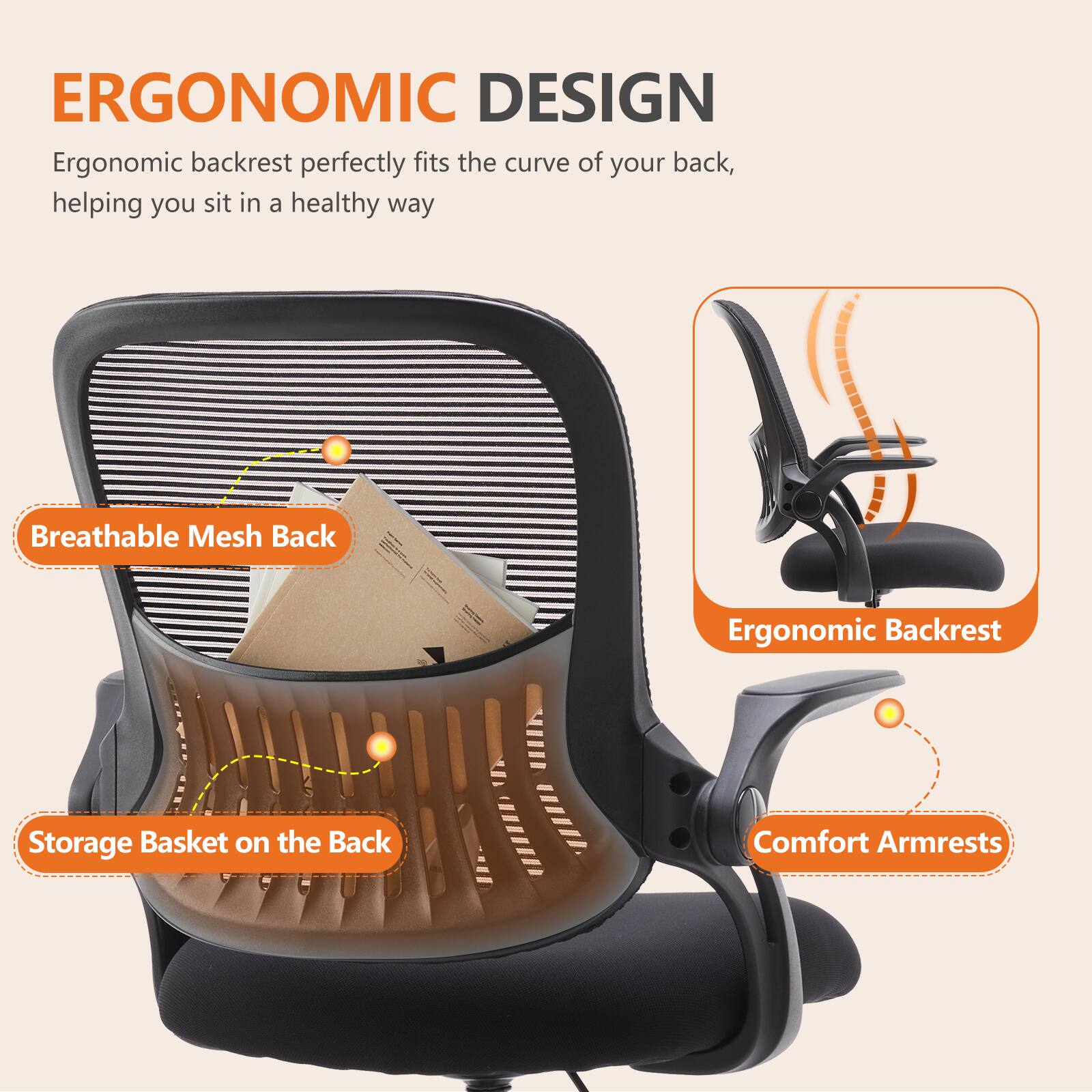 ERGONOMIC DESIGN

Ergonomic backrest perfectly fits the curve of your back, helping you sit in a healthy way

- Breathable Mesh Back
- Storage Basket on the Back
- Ergonomic Backrest
- Comfort Armrests