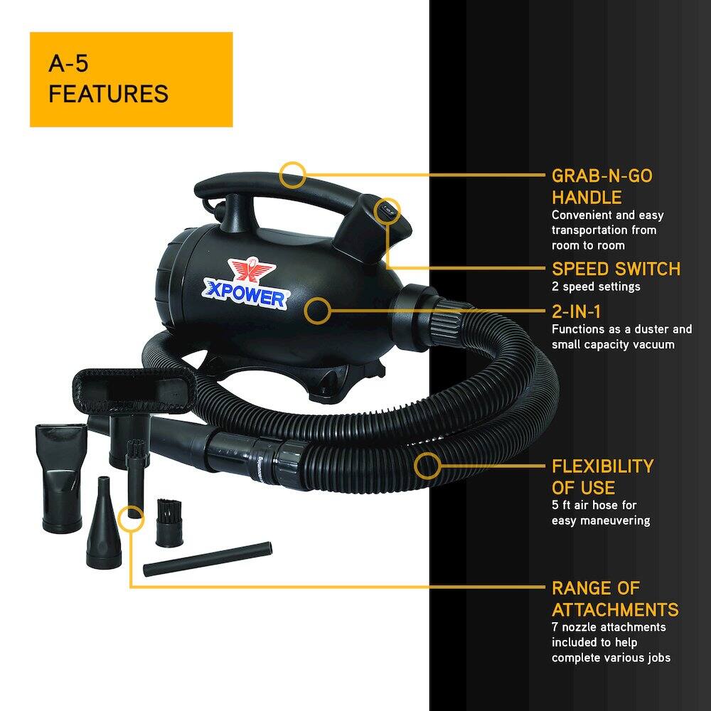 A-5 FEATURES

- XPOWER GRAB-N-GO HANDLE
  - Convenient and easy transportation from room to room

- SPEED SWITCH
  - 2 speed settings

- 2-IN-1
  - Functions as a duster and small capacity vacuum

- FLEXIBILITY OF USE
  - 5 ft air hose for easy maneuvering

- RANGE OF ATTACHMENTS
  - 7 nozzle attachments included to help complete various jobs